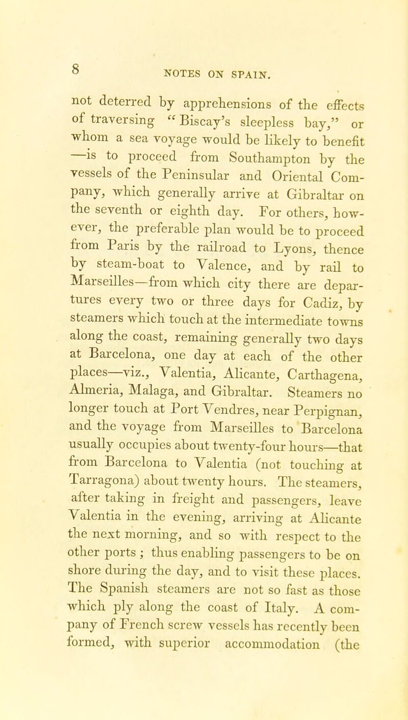 NOTES ON SPAIN. not deterred by apprehensions of the effects of traversing  Biscay's sleepless bay/' or whom a sea voyage would be likely to benefit —IS to proceed from Southampton by the vessels of the Peninsular and Oriental Com- pany, which generally arrive at Gibraltar on the seventh or eighth day. For others, how- ever, the preferable plan would be to proceed from Paris by the railroad to Lyons, thence by steam-boat to Valence, and by rail to Marseilles—from wliich city there are depar- tures every two or three days for Cadiz, by steamers which touch at the intermediate towns along the coast, remaining generally two days at Barcelona, one day at each of the other places—viz., Valentia, Alicante, Carthagena, Almeria, Malaga, and Gibraltar. Steamers no longer touch at Port Vendres, near Perpignan, and the voyage from Marseilles to Barcelona usually occupies about twenty-four hours—that from Barcelona to Valentia (not touching at Tarragona) about twenty hours. The steamers, after taking in freight and passengers, leave Valentia in the evening, arriving at Alicante the next morning, and so with respect to the other ports ; thus enabling passengers to be on shore during the day, and to visit these places. The Spanish steamers are not so fast as those which ply along the coast of Italy. A com- pany of French screw vessels has recently been formed, with superior accommodation (the