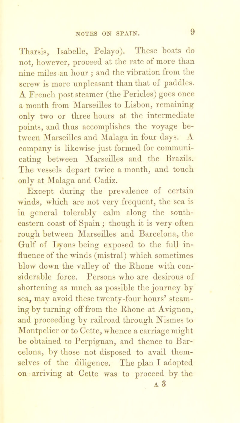 Tharsis, Isabelle, Pelayo). These boats do not, however, proceed at the rate of more than nine miles an hour ; and the vibration from the screw is more unpleasant than that of paddles. A French post steamer (the Pericles) goes once a month from Marseilles to Lisbon, remaining only two or three hours at the intermediate points, and thus accomplishes the voyage be- tween Marseilles and Malaga in four days. A company is likewise just formed for communi- cating between Marseilles and the Brazils. The vessels depart twice a month, and touch only at Malaga and Cadiz. Except during the prevalence of certain winds, which are not very frequent, the sea is in general tolerably calm along the south- eastern coast of Spain ; though it is very often rough between Marseilles and Barcelona, the Gulf of Lyons being exposed to the full in- fluence of the winds (mistral) which sometimes blow down the valley of the Bhone with con- siderable force. Persons who are desirous of shortening as much as possible the journey by sea, may avoid these twenty-four hovirs' steam- ing by turning off from the Rhone at Avignon, and proceeding by railroad through Nismes to Montpelier or to Cette, whence a carriage might be obtained to Perpignan, and thence to Bar- celona, by those not disposed to avail them- selves of the diligence. The plan I adopted on arriving at Cette was to proceed by the A 3