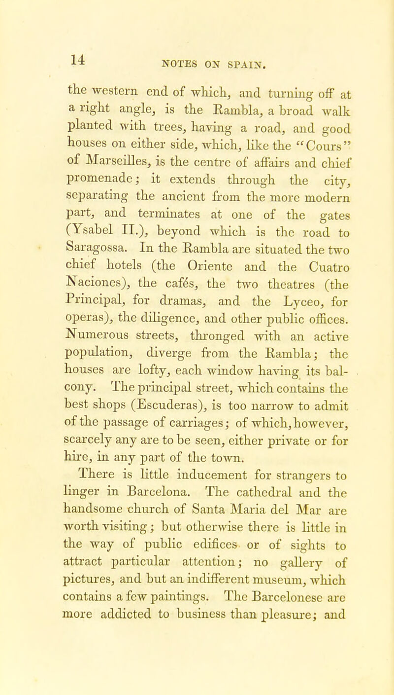 NOTES ON SPAIN. the western end of which, and turmng off at a right angle, is the Eambla, a broad walk planted with trees, having a road, and good houses on either side, which, like the Cours of Marseilles, is the centre of affairs and chief promenade; it extends through the city, separating the ancient from the more modern part, and terminates at one of the gates (Ysabel II.), beyond which is the road to Saragossa. In the Rambla are situated the two chief hotels (the Oriente and the Cuatro Naciones), the cafes, the two theatres (the Principal, for dramas, and the Lyceo, for operas), the diligence, and other public offices. Numerous streets, thronged with an active population, diverge from the Eambla; the houses are lofty, each window having its bal- cony. The principal street, which contains the best shops (Escuderas), is too narrow to admit of the passage of carriages; of which, however, scarcely any are to be seen, either private or for hire, in any part of the town. There is little inducement for strangers to linger in Barcelona. The cathedral and the handsome church of Santa Maria del Mar are worth visiting; but otherwise there is little in the way of public edifices or of sights to attract particular attention; no gallery of pictures, and but an indifferent museum, which contains a few paintings. The Barcelonese are more addicted to business than pleasure; and