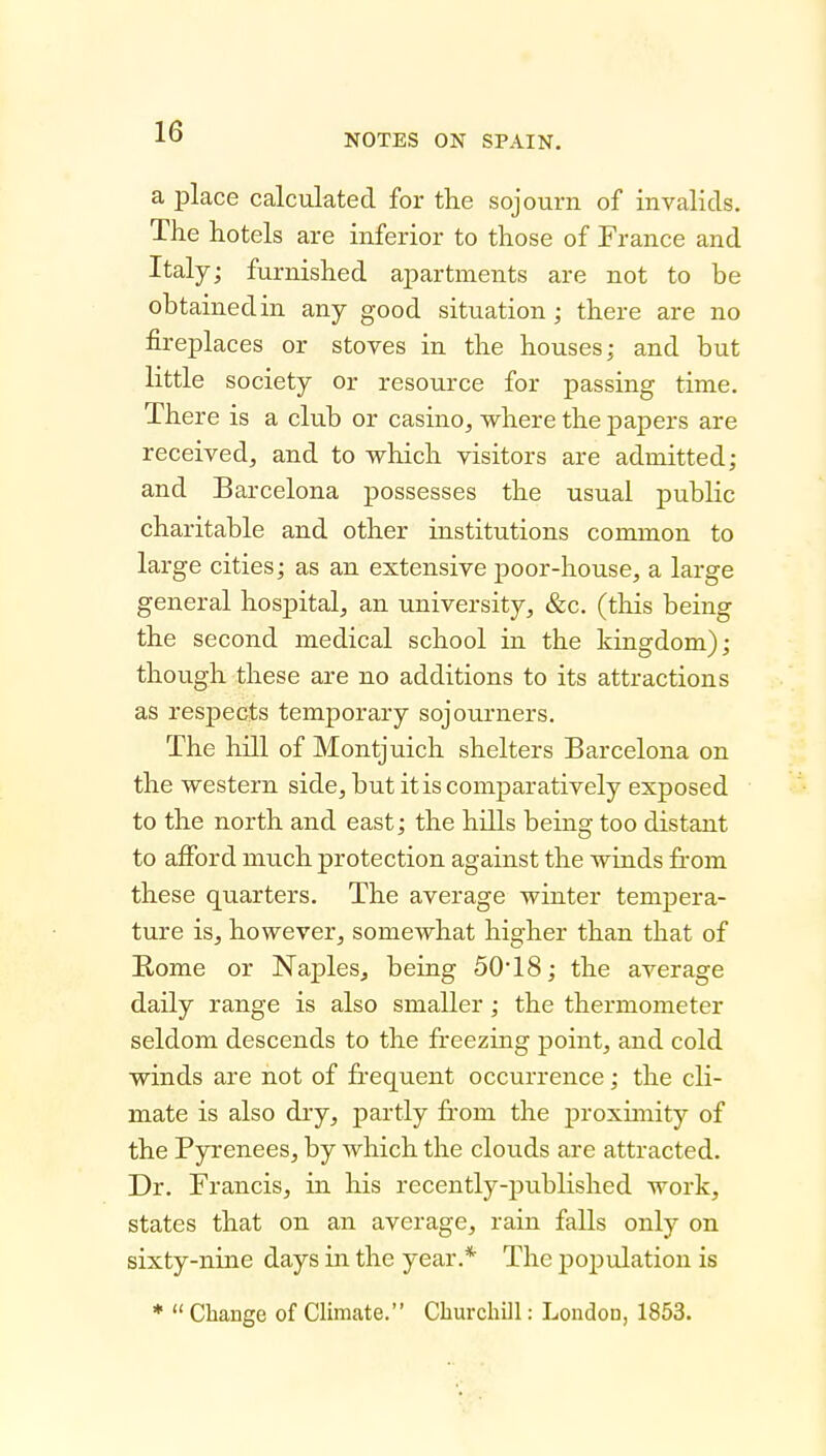 NOTES ON SPAIN. a place calculated for the sojourn of invalids. The hotels are inferior to those of France and Italy; furnished apartments are not to be obtained in any good situation; there are no fireplaces or stoves in the houses; and but little society or resource for passing time. There is a club or casino, where the papers are received, and to which visitors are admitted; and Barcelona possesses the usual public charitable and other institutions common to large cities; as an extensive poor-house, a large general hospital, an university, &c. (this being the second medical school in the kingdom); though these are no additions to its attractions as respects temporary sojourners. The hill of Montjuich shelters Barcelona on the western side, but it is comparatively exposed to the north and east; the hills being too distant to afford much protection against the winds from these quarters. The average winter tempera- ture is, however, somewhat higher than that of Rome or Naples, being 5018; the average daily range is also smaller; the thermometer seldom descends to the freezing point, and cold winds are not of frequent occurrence; the cli- mate is also dry, partly from the proximity of the Pyrenees, by which the clouds are attracted. Dr. Francis, in his recently-published work, states that on an average, rain falls only on sixty-nine days in the year.* The population is ♦  Change of Climate. Churchill: London, 1853.