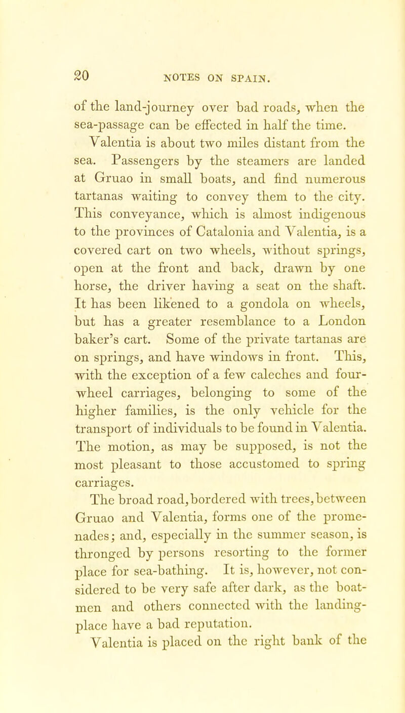of the land-journey over bad roads, when the sea-passage can be effected in half the time. Valentia is about two miles distant from the sea. Passengers by the steamers are landed at Gruao in small boats, and find numerous tartanas waiting to convey them to the city. This conveyance, which is almost indigenous to the provinces of Catalonia and Valentia, is a covered cart on two wheels, without springs, open at the front and back, drawn by one horse, the driver having a seat on the shaft. It has been likened to a gondola on wheels, but has a greater resemblance to a London baker's cart. Some of the private tartanas are on springs, and have windows in front. This, with the exception of a few caleches and four- wheel carriages, belonging to some of the higher families, is the only veliicle for the transport of individuals to be found in Valentia. The motion, as may be supposed, is not the most pleasant to those accustomed to spring carriages. The broad road, bordered with trees, between Gruao and Valentia, forms one of the prome- nades ; and, especially in the summer season, is thronged by persons resorting to the former place for sea-bathing. It is, however, not con- sidered to be very safe after dark, as the boat- men and others connected with the landing- place have a bad reputation. Valentia is placed on the right bank of the