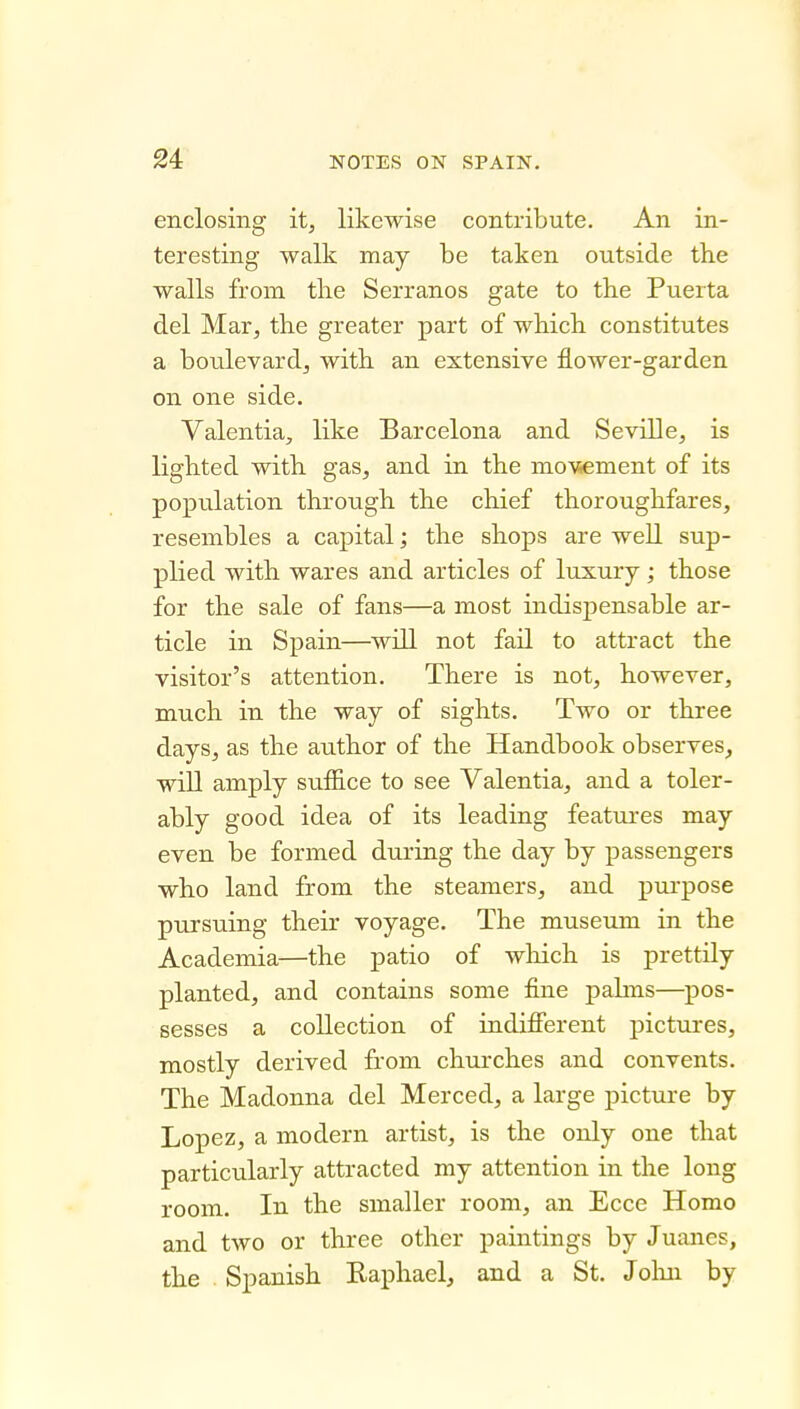 enclosing it, likewise contribute. An in- teresting walk may be taken outside the walls from the Serranos gate to the Puerta del Mar, the greater part of which constitutes a boulevardj with an extensive flower-garden on one side. Valentia, like Barcelona and Seville, is lighted with gas, and in the mo\sement of its popiilation through the chief thoroughfares, resembles a capital; the shops are well sup- plied with wares and articles of luxury; those for the sale of fans—a most indispensable ar- ticle in Spain—will not fail to attract the visitor's attention. There is not, however, much in the way of sights. Two or three days, as the author of the Handbook observes, will amply suffice to see Valentia, and a toler- ably good idea of its leading features may even be formed during the day by passengers who land from the steamers, and purpose pursuing their voyage. The museum in the Academia—the patio of which is prettily planted, and contains some fine pahns—pos- sesses a collection of indifierent pictures, mostly derived from churches and convents. The Madonna del Merced, a large picture by Lopez, a modern artist, is the only one that particularly attracted my attention in the long room. In the smaller room, an Ecce Homo and two or three other paintings by Juanes, the . Spanish Raphael, and a St. Jolin by