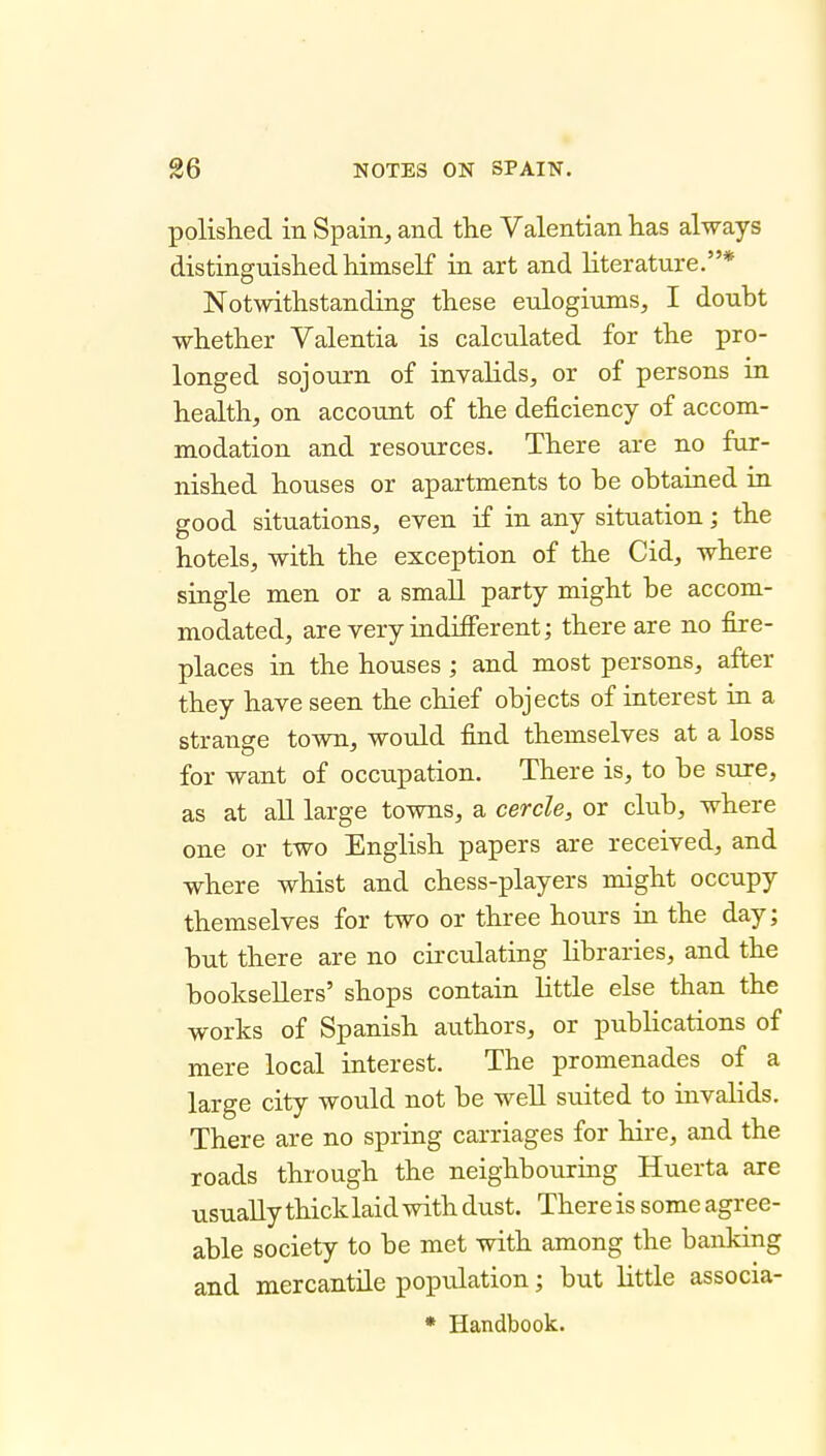 polished in Spain, and the Valentian has always distinguished himself in art and literature.* Notwithstanding these eulogiums, I doubt whether Valentia is calculated for the pro- longed sojourn of invalids, or of persons in health, on account of the deficiency of accom- modation and resources. There are no fur- nished houses or apartments to be obtained in good situations, even if in any situation; the hotels, with the exception of the Cid, where single men or a small party might be accom- modated, are very indifferent; there are no fire- places in the houses ; and most persons, after they have seen the chief objects of interest in a strange town, would find themselves at a loss for want of occupation. There is, to be sure, as at all large towns, a cercle, or club, where one or two English papers are received, and where whist and chess-players might occupy themselves for two or three hours in the day; but there are no circulating libraries, and the booksellers' shops contain little else than the works of Spanish aiithors, or publications of mere local interest. The promenades of a large city would not be well suited to invalids. There are no spring carriages for hire, and the roads through the neighbouring Huerta are usually thick laid with dust. There is some agree- able society to be met with among the banking and mercantile population; but little associa- * Handbook.