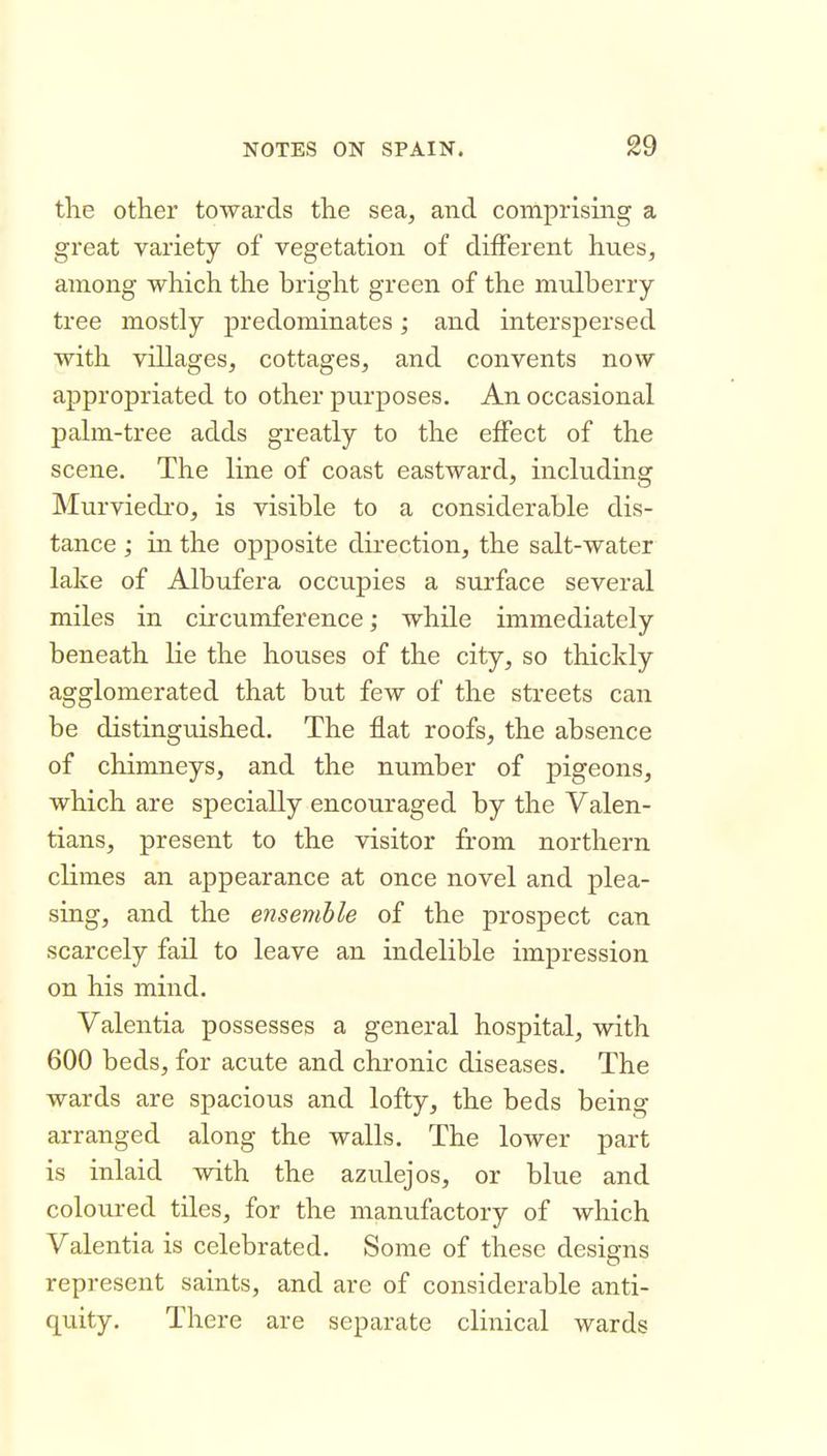 the other towards the sea, and comprising a great variety of vegetation of different hues, among which the bright green of the mulberry tree mostly predominates; and interspersed with villages, cottages, and convents now appropriated to other purposes. An occasional palm-tree adds greatly to the effect of the scene. The line of coast eastward, including Murviedi'o, is visible to a considerable dis- tance ; in the opposite direction, the salt-water lake of Albufera occupies a surface several miles in circumference; while immediately beneath lie the houses of the city, so thickly agglomerated that but few of the streets can be distinguished. The flat roofs, the absence of chimneys, and the number of pigeons, which are specially encouraged by the Valen- tians, present to the visitor from northern climes an appearance at once novel and plea- sing, and the ensemble of the prospect can scarcely fail to leave an indelible impression on his mind. Valentia possesses a general hospital, with 600 beds, for acute and chronic diseases. The wards are spacious and lofty, the beds being arranged along the walls. The lower part is inlaid with the azulejos, or blue and coloured tiles, for the manufactory of which Valentia is celebrated. Some of these designs represent saints, and are of considerable anti- quity. There are separate clinical wards