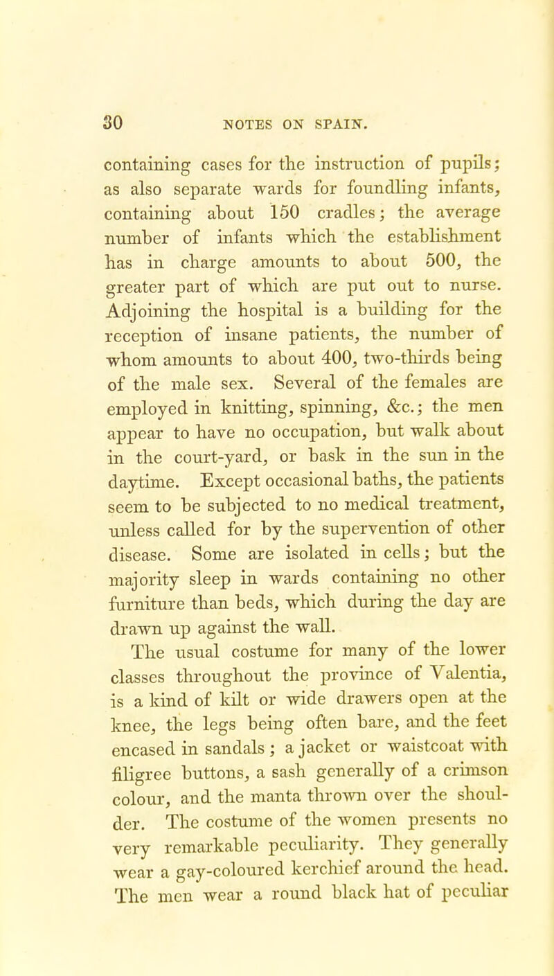 containing cases for the instruction of pupils; as also separate wards for foundling infants, containing about 150 cradles; the average number of infants which the establishment has in charge amounts to about 500, the greater part of which are put out to nurse. Adjoining the hospital is a building for the reception of insane patients, the number of whom amounts to about 400, two-tliirds being of the male sex. Several of the females are employed in knitting, spinning, &c.; the men appear to have no occupation, but walk about in the court-yard, or bask in the sun in the daytime. Except occasional baths, the patients seem to be subjected to no medical treatment, unless called for by the supervention of other disease. Some are isolated in cells; but the majority sleep in wards containing no other furniture than beds, which during the day are drawn up against the wall. The usual costume for many of the lower classes throughout the province of Valentia, is a kind of kilt or wide drawers open at the knee, the legs being often bare, and the feet encased in sandals ; a jacket or waistcoat with filigree buttons, a sash generally of a crimson colour, and the manta thrown over the shoul- der. The costume of the women presents no very remarkable peculiarity. They generally wear a gay-coloured kerchief around the head. The men wear a round black hat of pecuhar