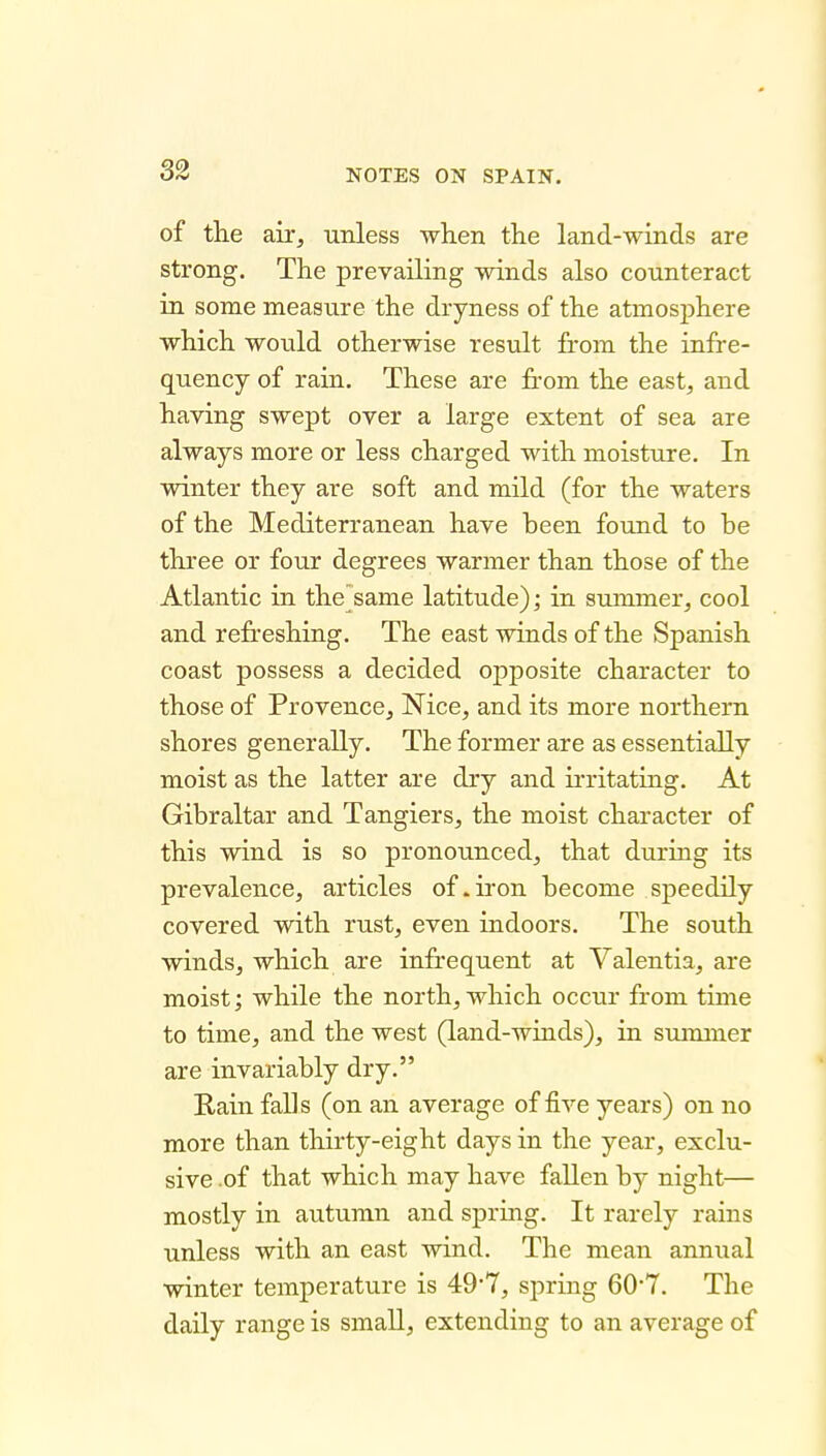 of the air, unless when the land-winds are strong. The prevailing winds also counteract in some measure the dryness of the atmosphere which would otherwise result from the infre- quency of rain. These are from the east, and having swept over a large extent of sea are always more or less charged with moisture. In winter they are soft and mild (for the waters of the Mediterranean have been found to be three or four degrees warmer than those of the Atlantic in the same latitude); in summer, cool and refr'eshing. The east winds of the Spanish coast possess a decided opposite character to those of Provence, Nice, and its more northern shores generally. The former are as essentially moist as the latter are dry and ii'ritating. At Gibraltar and Tangiers, the moist character of this wind is so pronounced, that durmg its prevalence, articles of .iron become speedily covered with rust, even indoors. The south winds, which are infrequent at Valentia, are moist; while the north, which occur from time to time, and the west (land-winds), in sununer are invariably dry, Rain falls (on an average of five years) on no more than thirty-eight days in the year, exclu- sive .of that which may have fallen by night— mostly in autumn and spring. It rarely rains unless with an east wind. The mean annual winter temperature is 497, spring 60*7, The daily range is small, extending to an average of