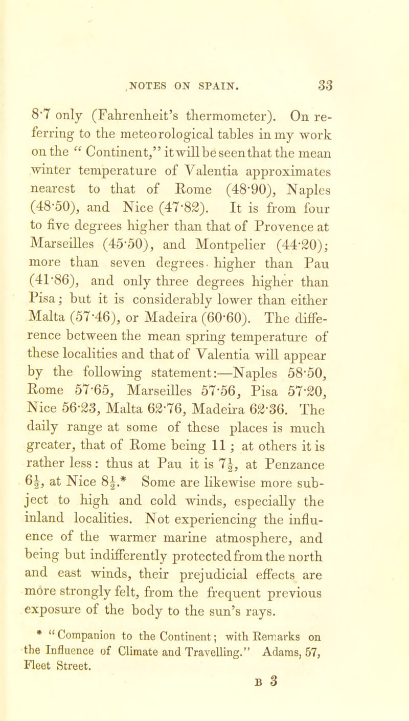 8*7 only (Fahrenheit's thermometer). On re- ferring to the meteorological tables in my work on the  Continent, itwillbe seen that the mean Avinter temperature of Valentia approximates nearest to that of Eonie (48-90), Naples (48-50), and Nice (47-82). It is from four to five degrees higher than that of Provence at Marseilles (45-50), and Montpelier (44-20); more than seven degrees - higher than Pau (41*86), and only three degrees higher than Pisa; but it is considerably lower than either Malta (57-46), or Madeira (60-60). The diffe- rence between the mean spring temperature of these localities and that of Valentia will appear by the following statement:—Naples 58-50, Rome 57-65, Marseilles 57-56, Pisa 57-20, Nice 56-23, Malta 62-76, Madeii-a 62-36. The daily range at some of these places is much greater, that of Rome being 11; at others it is rather less: thus at Pau it is 7|, at Penzance 6i, at Nice 8|.* Some are likewise more sub- ject to high and cold winds, especially the inland localities. Not experiencing the influ- ence of the warmer marine atmosphere, and being but indifferently protected from the north and east winds, their prejudicial effects are more strongly felt, from the frequent previous exposure of the body to the sun's rays. •  Companion to the Continent; with Eemarks on the Influence of Climate and Travelling. Adams, 57, Fleet Street.