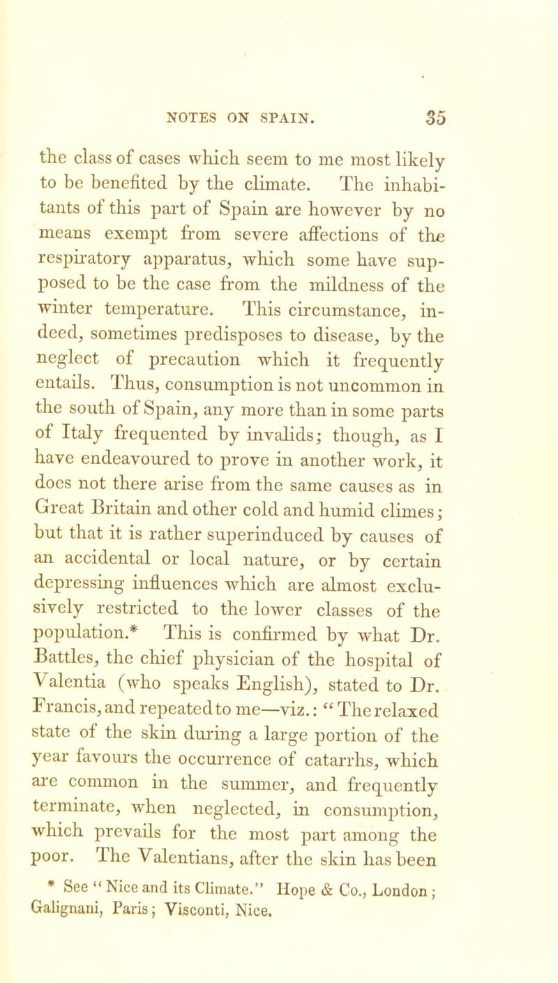 the class of cases whicli seem to me most likely to be benefited by the climate. The inhabi- tants of this part of Spain are however by no means exempt from severe affections of the respii-atory apparatus, which some have sup- posed to be the case from the mildness of the winter temperature. This circumstance, in- deed, sometimes predisposes to disease, by the neglect of precaution which it frequently entails. Thus, consumption is not uncommon in the south of Spain, any more than in some parts of Italy frequented by invahds; though, as I have endeavoured to prove in another work, it does not there arise from the same causes as in Great Britain and other cold and humid climes; but that it is rather superinduced by causes of an accidental or local nature, or by certain depressing influences which are almost exclu- sively restricted to the lower classes of the population.* This is confirmed by what Dr. Battles, the chief physician of the hospital of Valentia (who speaks English), stated to Dr. Francis, and repeated to me—viz.:  The relaxed state of the skin during a large portion of the year favours the occurrence of catarrhs, which are common in the summer, and frequently terminate, when neglected, in consumption, which prevails for the most part among the poor. The Valentians, after the skin has been * See  Nice and its Climate. Hope & Co., London; Galignani, Paris; Visconti, Nice.