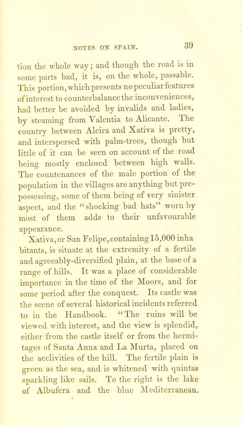 tion the whole way; and though the road is in some parts had, it is, on the whole, passable. This portion, which presents no peculiar features of interest to counterbalance the inconveniences, had better be avoided by invalids and ladies, by steaming from Valentia to Alicante. The country between Alcii'a and Xativa is pretty, and interspersed with palm-trees, though but little of it can be seen on account of the road being mostly enclosed between high walls. The countenances of the male portion of the population in the villages are anything but pre- possessing, some of them being of very sinister aspect, and the shocking bad hats worn by most of them adds to their unfavourable appearance. Xativa, or San Felipe, containing 15,000 inha bitants, is situate at the extremity of a fertile and agreeably-diversified plain, at the base of a range of hills. It was a place of considerable importance in the time of the Moors, and for some period after the conquest. Its castle was the scene of several historical incidents referred to in the Handbook. The ruins will be viewed with interest, and the view is splendid, either from the castle itself or from the hermi- tages of Santa Anna and La Murta, placed on the acclivities of the hiU. The fertile plain is green as the sea, and is whitened with quintas sparkling like sails. To the right is the lake of Albufera and the blue Mediterranean.