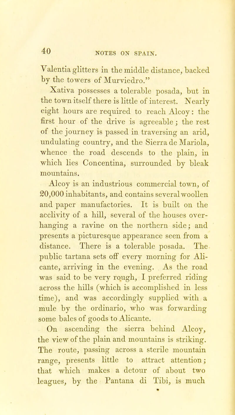 NOTES ON SPAIN. Valentia glitters in the middle distance, backed by the towers of Murviedro. Xativa possesses a tolerable posada, but in the town itself there is little of interest. Nearly eight hours are required to reach Alcoy: the first hour of the drive is agreeable ; the rest of the journey is passed in traversing an arid, undulating country, and the Sierra de Mariola, whence the road descends to the plain, in which lies Concentina, surrounded by bleak mountains. Alcoy is an industrious commercial town, of 20,000 inhabitants, and contains several woollen and paper manufactories. It is built on the acclivity of a hill, several of the houses over- hanging a ravine on the northern side; and presents a picturesque appearance seen fi'om a distance. There is a tolerable posada. The public tartana sets oflF every morning for Ali- cante, arriving in the evening. As the road was said to be very rough, I preferred riding across the hills (which is accomplished in less time), and was accordingly supplied with a mule by the ordinario, who was forwarding some bales of goods to Alicante. On ascending the sierra behind Alcoy, the view of the plain and mountains is striking. The route, passing across a sterile mountain range, presents little to attract attention; that which makes a detour of about two leagues, by the Pantana di Tibi, is much