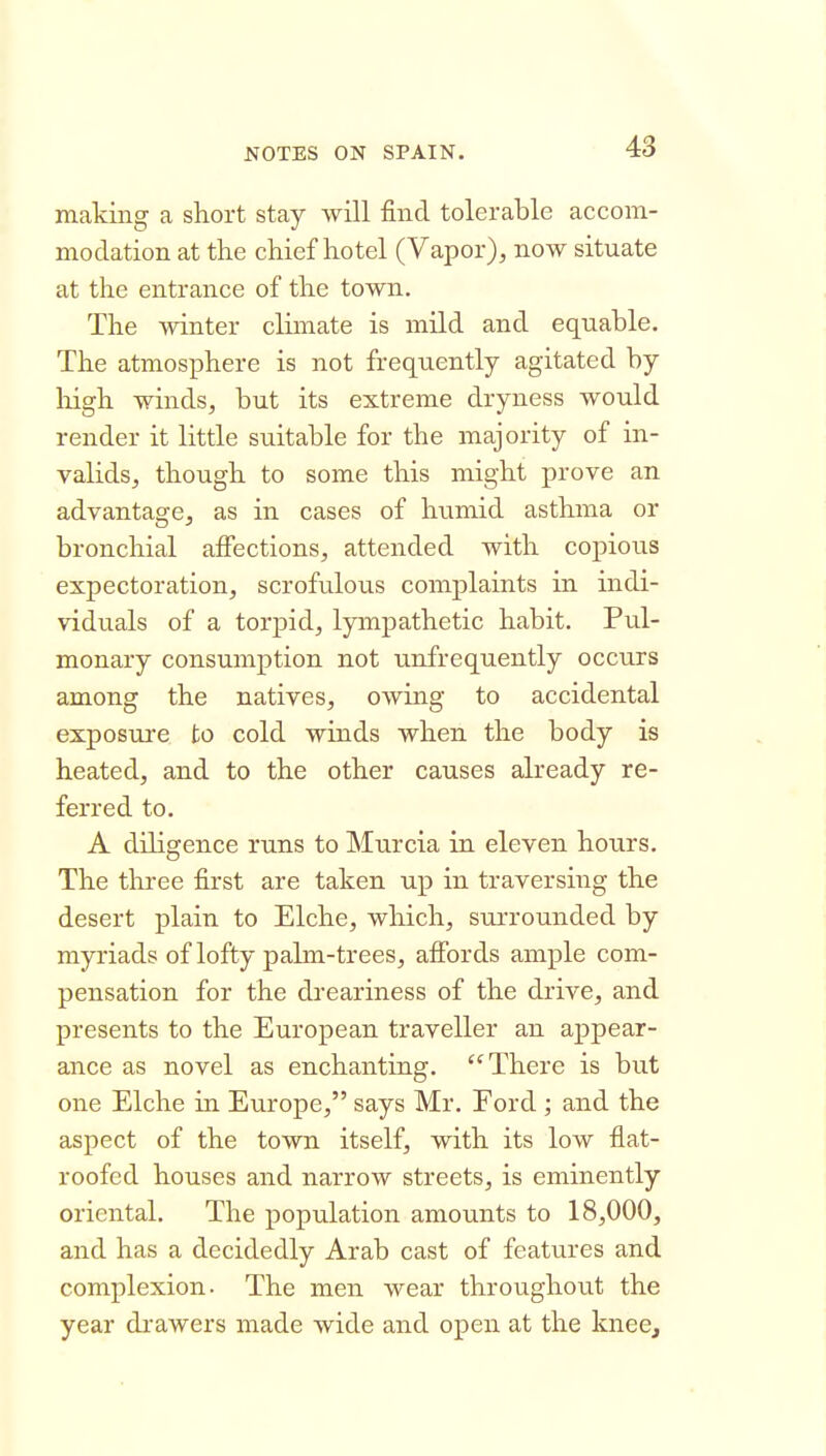 making a short stay will find tolerable accom- modation at the chief hotel (Vapor);, now situate at the entrance of the town. The winter climate is mild and equable. The atmosphere is not frequently agitated by liigh winds, but its extreme dryness would render it little suitable for the majority of in- validsj though to some this might prove an advantage, as in cases of humid asthma or bronchial affections, attended with copious expectoration, scrofulous complaints in indi- viduals of a torpid, lympathetic habit. Pul- monary consumption not unfrequently occurs among the natives, owing to accidental exposure to cold winds when the body is heated, and to the other causes akeady re- ferred to. A diligence runs to Murcia in eleven hours. The three first are taken up in traversing the desert plain to Elche, which, surrounded by myriads of lofty palm-trees, aifords ample com- pensation for the dreariness of the drive, and presents to the European traveller an appear- ance as novel as enchanting. There is but one Elche in Europe, says Mr. Ford ; and the aspect of the town itself, with its low flat- roofed houses and narrow streets, is eminently oriental. The population amounts to 18,000, and has a decidedly Arab cast of features and complexion. The men wear throughout the year drawers made wide and open at the knee.