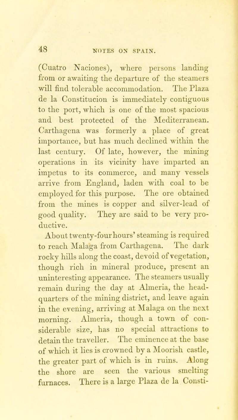 (Cuatro Naciones), where persons landing from or awaiting tlie departure of the steamers will find tolerable accommodation. The Plaza de la Constitucion is immediately contiguous to the port, which is one of the most spacious and best protected of the Mediterranean. Carthagena was formerly a place of great importance, but has much declined within the last century. Of late, however, the mining operations in its vicinity have imparted an impetus to its commerce, and many vessels arrive from England, laden with coal to be employed for this purpose. The ore obtained from the mines is copper and silver-lead of good quality. They are said to be very pro- ductive. About twenty-four hours' steaming is requii-ed to reach Malaga from Carthagena. The dark rocky hills along the coast, devoid of vegetation, though rich in mineral produce, present an uninteresting appearance. The steamers usually remain during the day at Almeria, the head- quarters of the mining district, and leave again in the evening, arriving at Malaga on the next morning. Almeria, though a town of con- siderable size, has no special attractions to detain the traveller. The eminence at the base of which it lies is crowned by a Moorish castle, the greater part of which is in ruins. Along the shore are seen the various smelting furnaces. There is a large Plaza de la Consti-