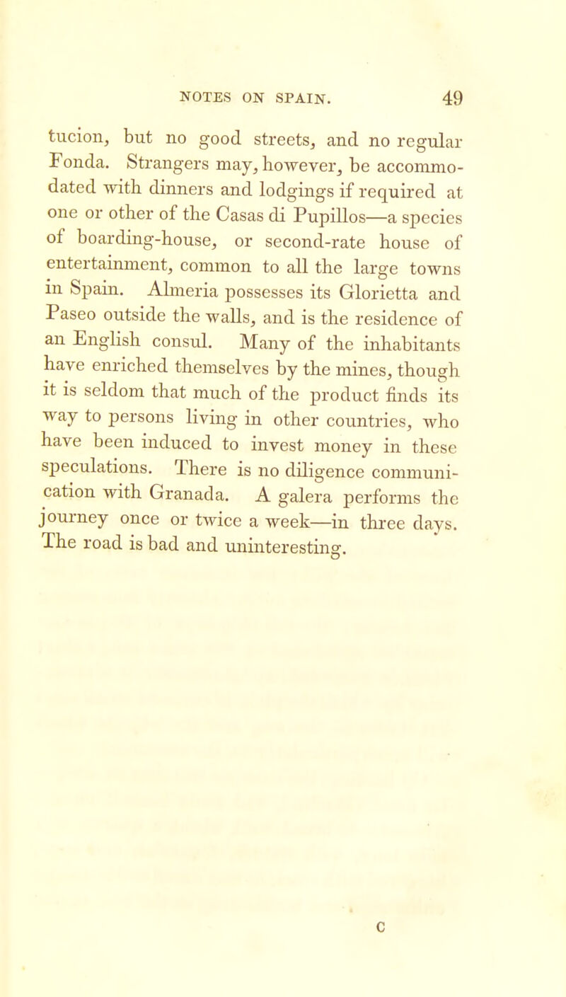 tucion, but no good streets, and no regular Fonda, Strangers naay, however, be accommo- dated witb dinners and lodgings if required at one or other of the Casas di Pupillos—a species of boarding-house, or second-rate house of entertainment, common to all the large towns in Spain. Ahneria possesses its Glorietta and Paseo outside the walls, and is the residence of an English consul. Many of the inhabitants have enriched themselves by the mines, though it is seldom that much of the product finds its way to persons living in other countries, who have been induced to invest money in these speculations. There is no diligence communi- cation with Granada. A galera performs the journey once or twice a week—in three days. The road is bad and uninteresting. c