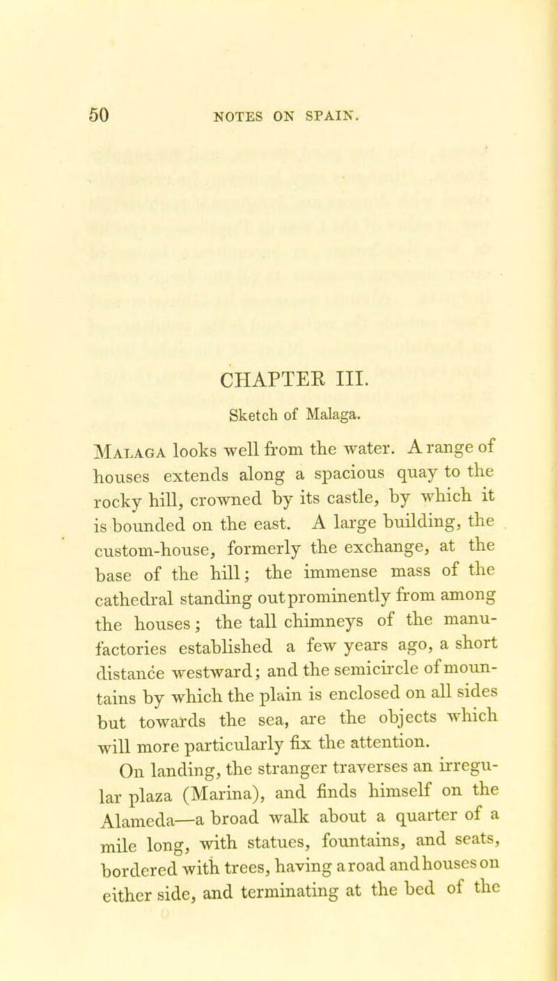 CHAPTER III. Sketch of Malaga. Malaga looks well from the water. A range of houses extends along a spacious quay to the rocky hill, crowned by its castle, by which it is bounded on the east. A large building, the custom-house, formerly the exchange, at the base of the hill; the immense mass of the cathedral standing out prominently from among the houses; the tall chimneys of the manu- factories established a few years ago, a short distance westward; and the semicii-cle of moun- tains by which the plain is enclosed on all sides but towards the sea, are the objects which will more particularly fix the attention. On landing, the stranger traverses an ii-regu- lar plaza (Marina), and finds himself on the Alameda—a broad walk about a quarter of a mile long, with statues, fountains, and seats, bordered with trees, llciVlU^ cll03/Cl 9.1. d either side, and terminating at the bed of the