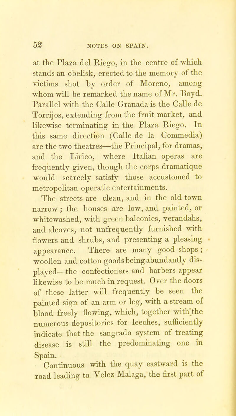 at tlie Plaza del Eiego, in the centre of wliicli stands an obelisk, erected to tlie memory of the victims shot by order of Moreno, among whom will be remarked the name of Mr. Boyd. Parallel with the Calle Granada is the Calle de Torrijos, extending from the fruit market, and likewise terminating in the Plaza Riego. In this same direction (Calle de la Commedia) are the two theatres—the Principal, for dramas, and the Lirico, where Italian operas are frequently given, though the corps dramatique would scarcely satisfy those accustomed to metropolitan operatic entertainments. The streets are clean, and in the old town narrow; the houses are low, and painted, or whitewashed, with green balconies, verandahs, and alcoves, not unfrequently furnished with flowers and shrubs, and presenting a pleasing appearance. There are many good shops ; woollen and cotton goods being abundantly dis- played—the confectioners and barbers appear Hkewise to be much in request. Over the doors of these latter wiU frequently be seen the painted sign of an arm or leg, with a stream of blood freely flowing, which, together witKthe numerous depositories for leeches, sufliciently indicate that the sangrado system of treating disease is still the predominating one in Spain. Continuous with the quay eastward is the road leading to Velez Malaga, the first part of