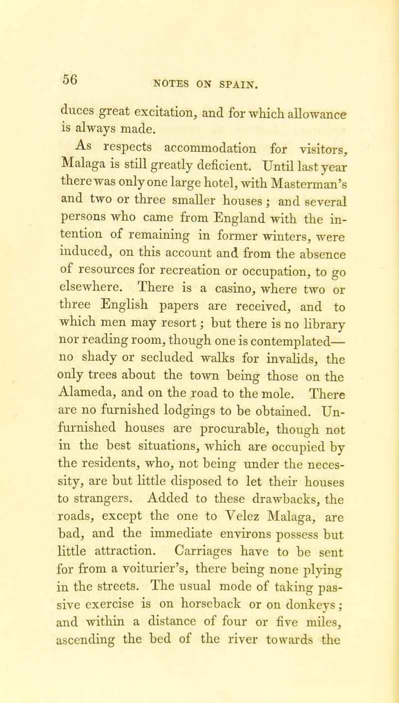 NOTES ON SPAIN. duces great excitation, and for which allowance is always made. As respects accommodation for visitors, Malaga is still greatly deficient. Until last year there was only one large hotel, with Masterman's and two or three smaller houses; and several persons who came from England with the in- tention of remaining in former winters, were induced, on this account and from the absence of resources for recreation or occupation, to go elsewhere. There is a casino, where two or th ree English papers are received, and to which men may resort; but there is no Hbrary nor reading room, though one is contemplated— no shady or secluded walks for invalids, the only trees about the town being those on the Alameda, and on the road to the mole. There are no furnished lodgings to be obtained. Un- furnished houses are procurable, though not in the best situations, which are occupied by the residents, who, not being under the neces- sity, are but little disposed to let their houses to strangers. Added to these drawbacks, the roads, except the one to Velez Malaga, are bad, and the immediate environs possess but little attraction. Carriages have to be sent for from a voiturier's, there being none plying in the streets. The usual mode of taking pas- sive exercise is on horseback or on donkeys; and within a distance of four or five miles, ascending the bed of the river towards the