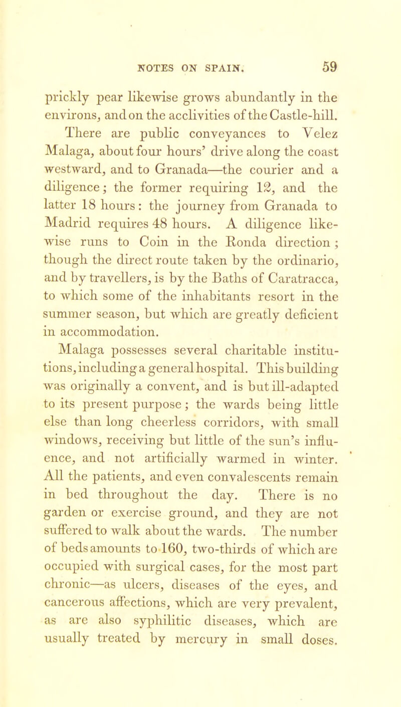 prickly pear likewise grows abundantly in the en\di-onSj and on the acclivities of the Castle-hill. There are public conveyances to Velez Malaga, about fom* hours' drive along the coast westward, and to Granada—the courier and a diligence; the former requiring 12, and the latter 18 hours: the journey from Granada to Madrid requires 48 hours. A diligence like- wise runs to Coin in the E,onda direction ; though the direct route taken by the ordinario, and by travellers, is by the Baths of Caratracca, to which some of the inhabitants resort in the summer season, but which are greatly deficient in accommodation. Malaga possesses several charitable institu- tions, including a general hospital. This building was originally a convent, and is but ill-adapted to its present purpose; the wards being little else than long cheerless corridors, with small windows, receiving but little of the sun's influ- ence, and not artificially warmed in winter. All the patients, and even convalescents remain in bed throughout the day. There is no garden or exercise ground, and they are not suffered to walk about the wards. The number of beds amounts to 160, two-thirds of which are occupied with surgical cases, for the most part chronic—as ulcers, diseases of the eyes, and cancerous affections, which are very prevalent, as are also syphilitic diseases, which are usually treated by mercury in small doses.