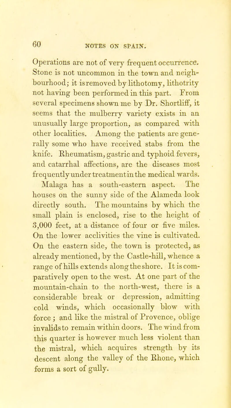 Operations are not of very frequent occurrence. Stone is not uncommon in the town and neigh- bourhood; it is removed by lithotomy, lithotrity not having been performed in this part. From several specimens shown me by Dr. Shortliff, it seems that the mulberry variety exists in an unusually large proportion, as compared with other localities. Among the patients are gene- rally some who have received stabs from the knife. Rheumatism, gastric and typhoid fevers, and catarrhal affections, are the diseases most frequently under treatment in the medical wards. Malaga has a south-eastern aspect. The houses on the sunny side of the Alameda look directly south. The mountains by which the small plain is enclosed, rise to the height of 3,000 feet, at a distance of four or five miles. On the lower acclivities the vine is cultivated. On the eastern side, the town is protected, as already mentioned, by the Castle-hill, whence a range of hills extends along the shore. It is com- paratively open to the west. At one part of the mountain-chain to the north-west, there is a considerable break or depression, admitting cold winds, which occasionally blow with force ; and like the mistral of Provence, oblige invalids to remain within doors. The wind from this quarter is however much less violent than the mistral, which acquires strength by its descent along the valley of the Rhone, which forms a sort of gully.