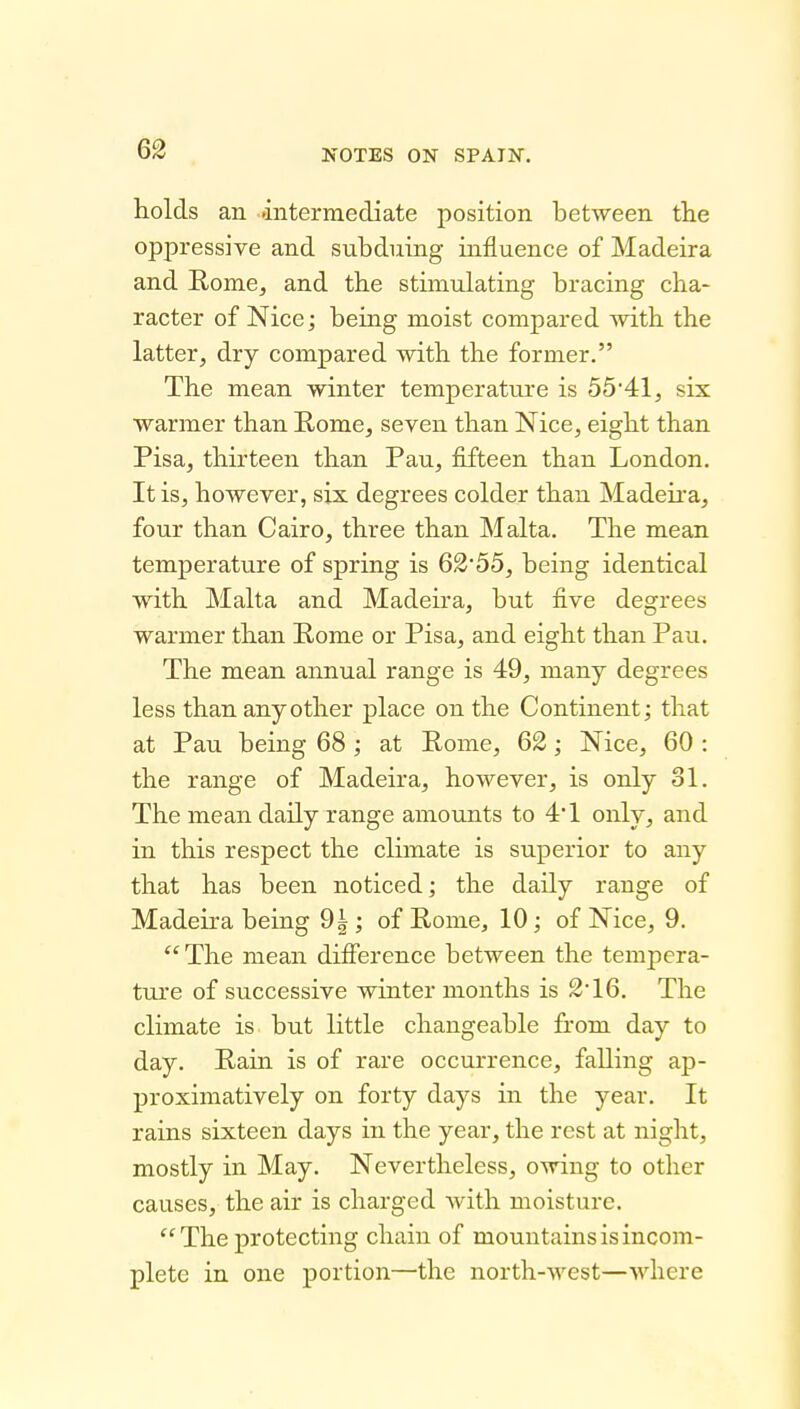 holds an 'intermediate position between the oppressive and subduing influence of Madeira and Kome, and the stimulating bracing cha- racter of Nice; being moist compared with the latter, dry compared with the former. The mean winter temperature is 55*41, six warmer than Rome, seven than Nice, eight than Pisa, thirteen than Pau, fifteen than London. It is, however, six degrees colder than Madeii'a, four than Cairo, three than Malta. The mean temperature of spring is 62'55, being identical with Malta and Madeira, but five degrees warmer than Rome or Pisa, and eight than Pau. The mean annual range is 49, many degrees less than any other place on the Continent; that at Pau being 68 ; at Pome, 62; Nice, 60 : the range of Madeira, however, is only 31. The mean daily range amounts to 4*1 only, and in this respect the climate is superior to any that has been noticed; the daily range of Madeira being 9|; of Pome, 10; of Nice, 9. The mean difierence between the tempera- tiu'e of successive winter months is 216. The climate is but little changeable from day to day. Pain is of rare occurrence, falling ap- proximatively on forty days in the year. It rains sixteen days in the year, the rest at night, mostly in May. Nevertheless, owing to other causes, the air is charged with moisture. The protecting chain of mountains is incom- plete in one portion—the north-west—where