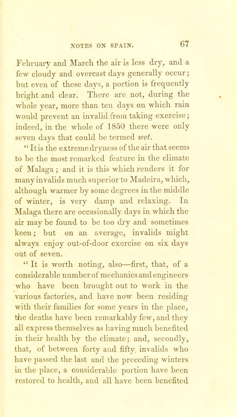 February and Marcli the air is less dry, and a few cloudy and overcast days generally occur; but even of tbese days, a portion is frequently bright and clear. There are not, during the whole year, more than ten days on which rain would prevent an invalid from taking exercise; indeed, in the whole of 1850 there were only seven days that could be termed wet.  It is the extreme drjoiess of the air that seems to be the most remarked feature in the climate of Malaga ; and it is this which renders it for many invalids much superior to Madeira, which, although warmer by some degrees in the middle of winter, is very damp and relaxing. In Malaga there are occasionally days in which the air may be found to be too djy and sometimes keen; but on an average, invalids might always enjoy out-of-door exercise on six days out of seven.  It is worth noting, also—first, that, of a considerable number of mechanics and engineers who have been brought out to work in the various factories, and have now been residing with their families for some years in the place, the deaths have been remarkably few, and they all express themfeelves as having much benefited in their health by the climate; and, secondly, that, of between forty and fifty, invalids who have passed the last and the preceding winters in the place, a considerable portion have been restored to health, and all have been benefited