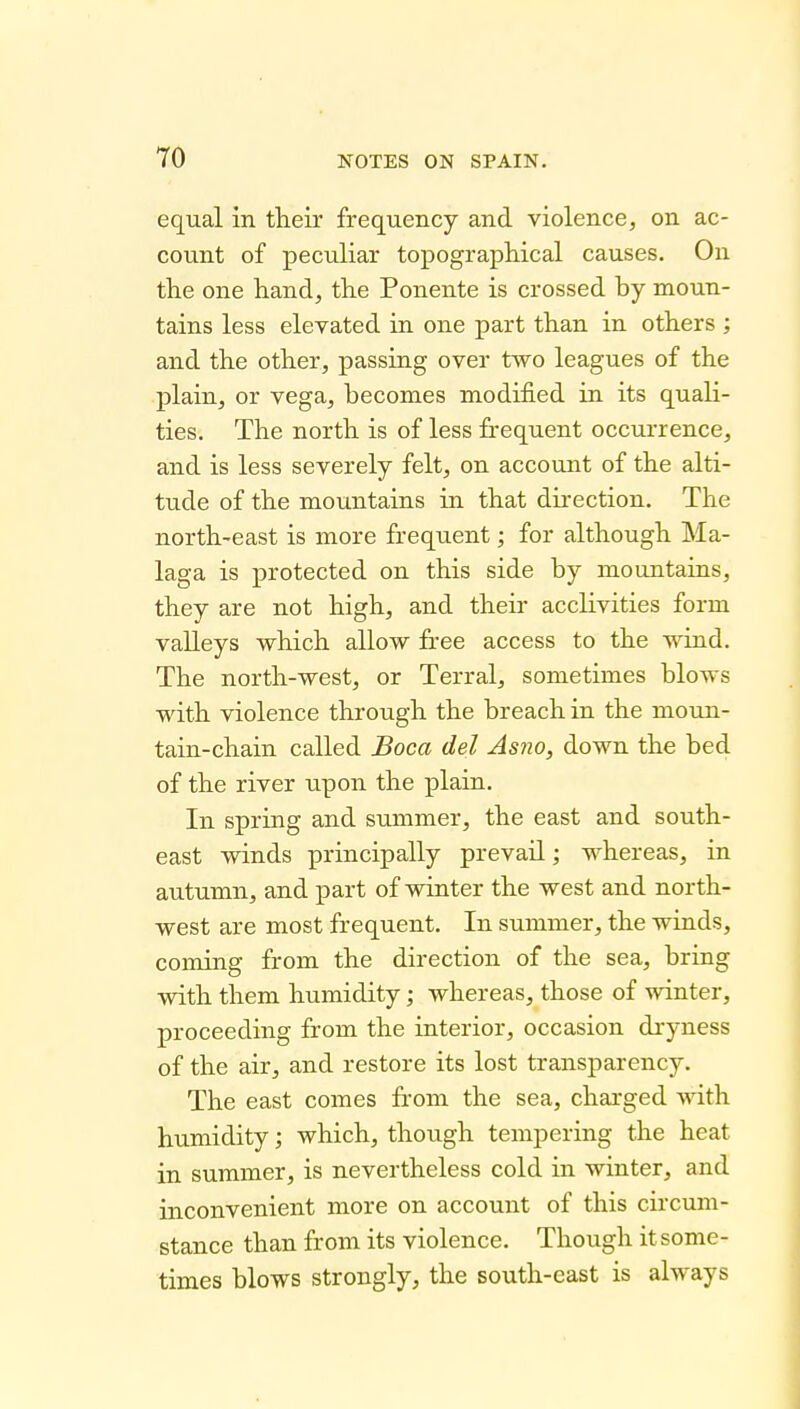 equal in tlieir frequency and violence, on ac- count of peculiar topographical causes. On the one hand, the Ponente is crossed by moun- tains less elevated in one part than in others ; and the other, passing over two leagues of the plain, or vega, becomes modified in its quali- ties. The north is of less frequent occurrence, and is less severely felt, on account of the alti- tude of the mountains in that direction. The north-east is more frequent; for although Ma- laga is protected on this side by mountains, they are not high, and their acclivities form valleys which allow free access to the wind. The north-west, or Terral, sometimes blows with violence through the breach in the moun- tain-chain called Boca del Asno, down the bed of the river upon the plain. In spring and summer, the east and south- east winds principally prevail; whereas, in autumn, and x^art of winter the west and north- west are most frequent. In summer, the winds, coming from the direction of the sea, bring with them humidity; whereas, those of winter, proceeding from the interior, occasion dryness of the air, and restore its lost transparency. The east comes from the sea, charged with humidity; which, though tempering the heat in summer, is nevertheless cold in winter, and inconvenient more on account of this circum- stance than from its violence. Though it some- times blows strongly, the south-east is always