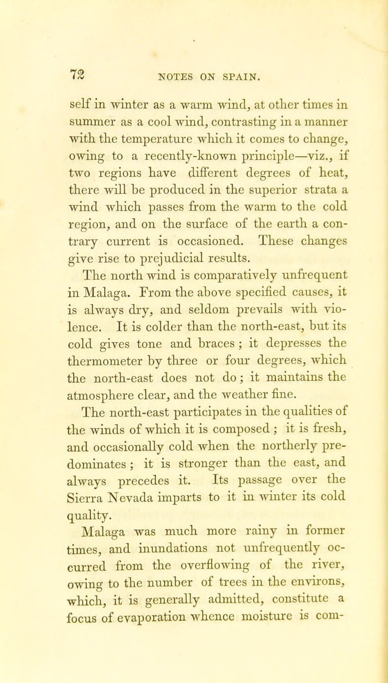 self in winter as a warm wind, at other times in summer as a cool wind, contrasting in a manner with the temperature which it comes to change, owing to a recently-known principle—viz., if two regions have diiferent degrees of heat, there will be produced in the superior strata a wind which passes from the warm to the cold region, and on the surface of the earth a con- trary current is occasioned. These changes give rise to prejudicial results. The north wind is comparatively unfrequent in Malaga. From the above specified causes, it is always dry, and seldom prevails with vio- lence. It is colder than the north-east, but its cold gives tone and braces; it depresses the thermometer by three or four degrees, which the north-east does not do; it maintains the atmosphere clear, and the weather fine. The north-east participates in the qualities of the winds of which it is composed ; it is fresh, and occasionally cold when the northerly pre- dominates ; it is stronger than the east, and always precedes it. Its passage over the Sierra Nevada imparts to it in winter its cold quality. Malaga was much more rainy in former times, and inundations not unfrequently oc- curred from the overflowing of the river, owing to the number of trees in the environs, which, it is generally admitted, constitute a focus of evaporation whence moisture is com-