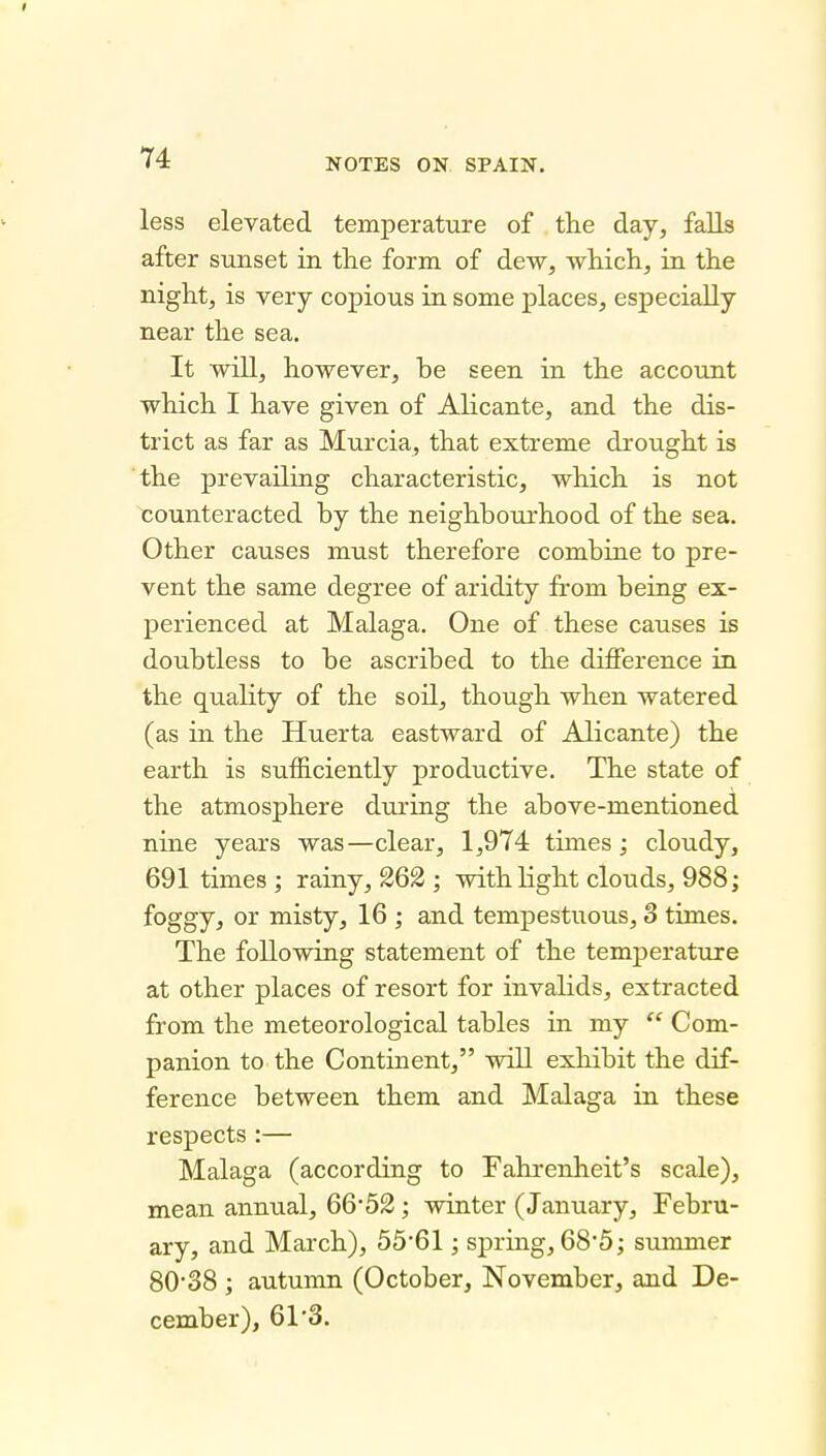 less elevated temperature of the day, falls after sunset in the form of dew, which, in the night, is very copious in some places, especially near the sea. It will, however, be seen in the account which I have given of Alicante, and the dis- trict as far as Murcia, that extreme drought is the prevailing characteristic, which is not counteracted by the neighbourhood of the sea. Other causes must therefore combine to pre- vent the same degree of aridity from being ex- perienced at Malaga. One of these causes is doubtless to be ascribed to the difference in the quality of the soil, though when watered (as in the Huerta eastward of Alicante) the earth is sufficiently productive. The state of the atmosphere during the above-mentioned nine years was—clear, 1,974 times; cloudy, 691 times ; rainy, 262 ; with light clouds, 988; foggy, or misty, 16 ; and tempestuous, 3 times. The following statement of the temperature at other places of resort for invalids, extracted from the meteorological tables in my Com- panion to the Continent, will exhibit the dif- ference between them and Malaga in these respects :— Malaga (according to Fahi'enheit's scale), mean annual, 66'52; winter (January, Febru- ary, and March), 55'61; spring, 68*5; summer 80'38 ; autumn (October, November, and De- cember), 61*3.