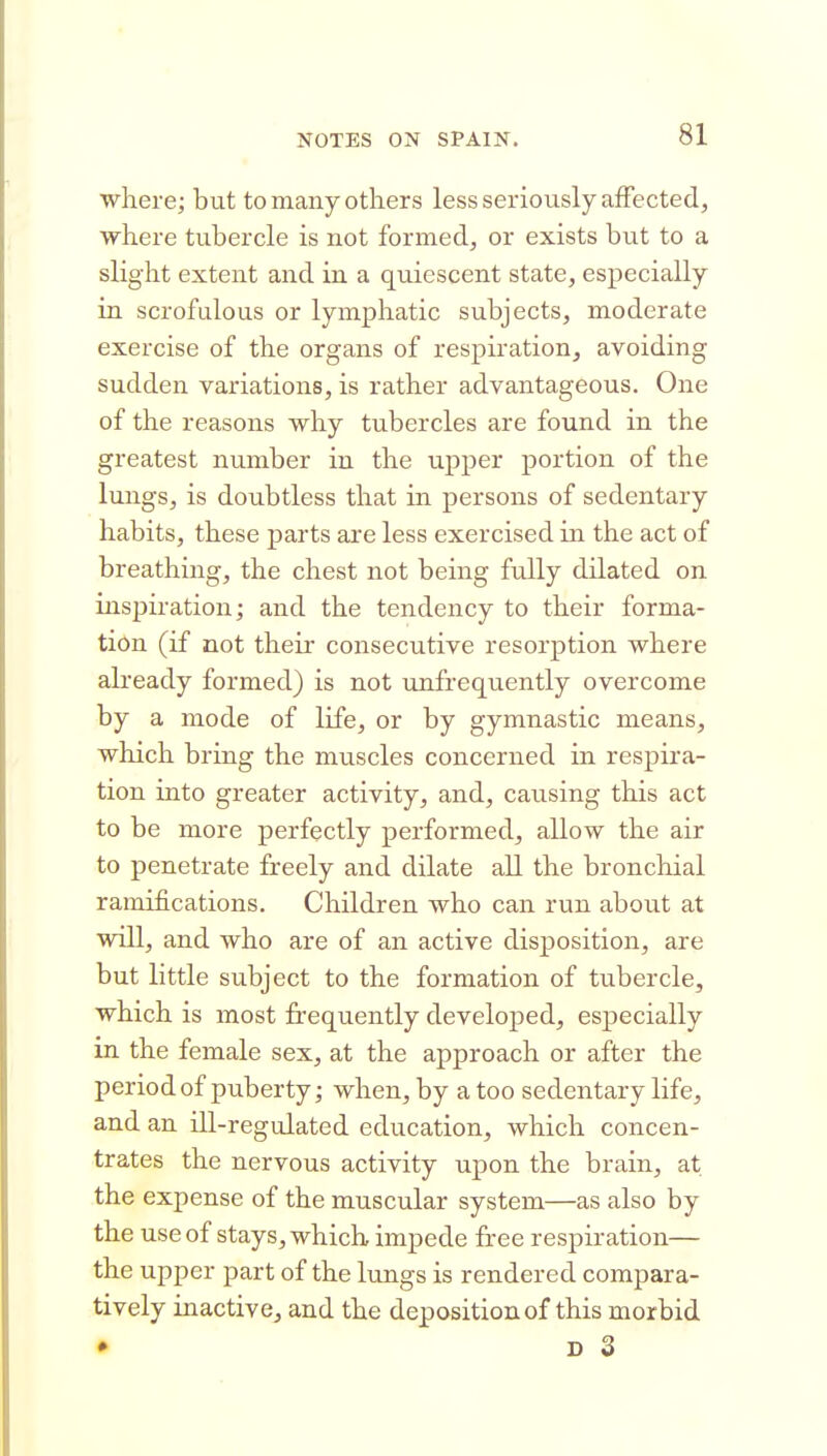 where; but to many others less seriously afFectedj where tubercle is not formed, or exists but to a slight extent and in a quiescent state, especially in scrofulous or lymphatic subjects, moderate exercise of the organs of respiration, avoiding sudden variations, is rather advantageous. One of the reasons why tubercles are found in the greatest number in the upper portion of the lungs, is doubtless that in persons of sedentary habits, these parts are less exercised in the act of breathing, the chest not being fully dilated on inspiration; and the tendency to their forma- tion (if not their consecutive resorption where already formed) is not unfrequently overcome by a mode of life, or by gymnastic means, which bring the muscles concerned in respira- tion into greater activity, and, causing this act to be more perfectly performed, allow the air to penetrate freely and dilate all the bronchial ramifications. Children who can run about at will, and who are of an active disposition, are but little subject to the formation of tubercle, which is most frequently develojDed, especially in the female sex, at the approach or after the periodof puberty; when, by a too sedentary life, and an ill-regulated education, which concen- trates the nervous activity upon the brain, at the expense of the muscular system—as also by the use of stays, which impede free respiration— the upper part of the lungs is rendered compara- tively inactive, and the deposition of this morbid • D 3
