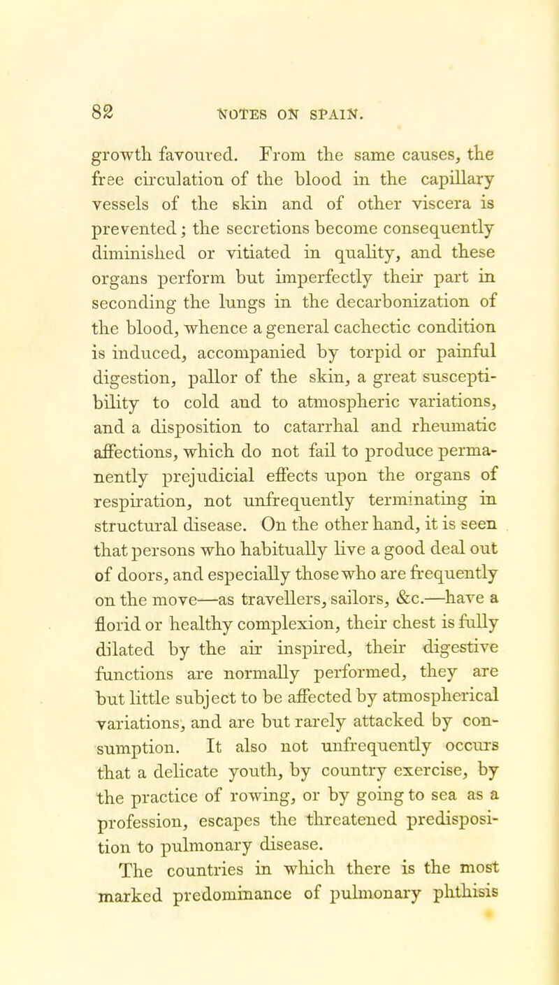 growth favoured. From the same causes, the free circulation of the blood in the capillary vessels of the skin and of other viscera is prevented; the secretions become consequently diminished or vitiated in quality, and these organs perform but imperfectly their part in seconding the lungs in the decarbonization of the blood, whence a general cachectic condition is induced, accompanied by torpid or painful digestion, pallor of the skin, a great suscepti- bility to cold and to atmospheric variations, and a disposition to catarrhal and rheumatic affections, which do not fail to produce perma- nently prejudicial effects upon the organs of respiration, not unfrequently terminating in structural disease. On the other hand, it is seen that persons who habitually live a good deal out of doors, and especially those who are frequently on the move-^as travellers, sailors, &c.—have a florid or healthy complexion, their chest is fuUy dilated by the air inspired, their digestive functions are normally performed, they are but little subject to be affected by atmospherical variations, and are but rarely attacked by con- sumption. It also not unfrequently occm-s that a delicate youth, by country exercise, by the practice of rowing, or by going to sea as a profession, escapes the threatened predisposi- tion to pulmonary disease. The countries in wlaich there is the most marked predominance of pidmonary phthisis