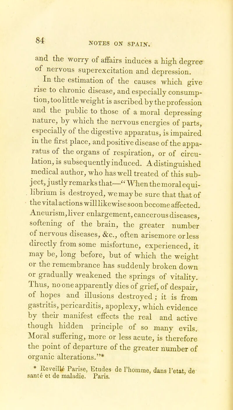 NOTES ON SPAIN. and the worry of affairs induces a high degree of nervous superexcitation and depression. In the estimation of the causes which give rise to chronic disease, and especially consump- tion, too little weight is ascribed by the profe ssion and the public to those of a moral depressing nature, by which the nervous energies of parts, especially of the digestive apparatus, is impaired m the first place, andpositive disease of the appa- ratus of the organs of respiration, or of circu- lation, is subsequently induced. A distmguished medical author, who has well treated of this sub- ject, justly remarks that—When the moral equi- librium is destroyed, we may be sure that that of the vital actions willlikewise soon become affected. Aneurism, liver enlargement, cancerous diseases, softening of the brain, the greater number of nervous diseases, &c., often arisemore or less directly from some misfortune, experienced, it may be, long before, but of which the weight or the remembrance has suddenly broken down or gradually weakened the springs of vitality. Thus, no one apparently dies of grief; of despair*, of hopes and illusions destroyed; it is from gastritis, pericarditis, apoplexy, which evidence by theii- manifest effects the real and active though hidden principle of so many evils. Moral suffering, more or less acute, is therefore the point of departure of the greater number of organic alterations.* * Reveille Parise, Etudes de riiomme, dans I'etat, de sant6 et de maladie. Paris.