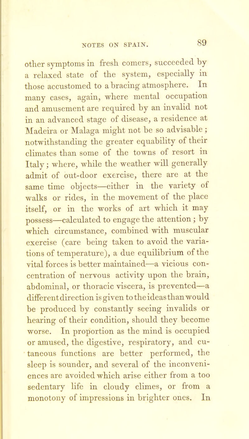 otlier symptoms in fresh comers, succeeded by a relaxed state of the system, especially in those accustomed to a bracing atmosphere. In many cases, again, where mental occupation and amusement are required by an invalid not in an advanced stage of disease, a residence at Madeu-a or Malaga might not be so advisable ; notwithstanding the greater equability of their climates than some of the towns of resort in Italy; where, while the weather will generally admit of out-door exercise, there are at the same time objects—either in the variety of walks or rides, in the movement of the place itself, or in the works of art which it may possess—calculated to engage the attention; by which circumstance, combined with muscular exercise (care being taken to avoid the varia- tions of temperature), a due equilibrium of the vital forces is better maintained—a vicioiis con- centration of nervotis activity upon the brain, abdominal, or thoracic viscera, is prevented—a different direction is given to the ideas than would be produced by constantly seeing invalids or hearing of their condition, should they become worse. In proportion as the mind is occupied or amused, the digestive, respiratory, and cu- taneous functions are better performed, the sleep is sounder, and several of the inconveni- ences are avoided which arise either from a too sedentary life in cloudy climes, or from a monotony of impressions in brighter ones. In