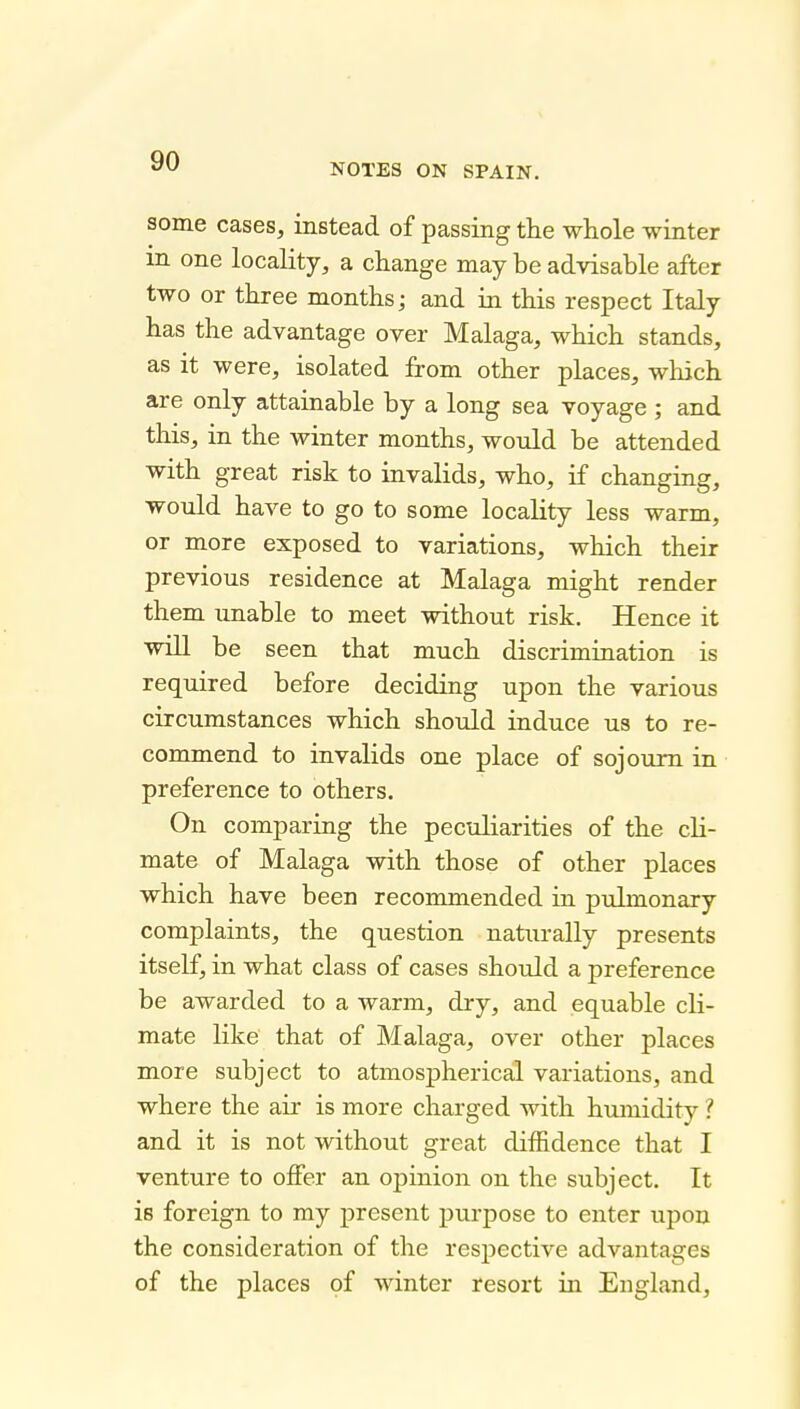 NOTES ON SPAIN. some cases, instead of passing the whole winter in one locality, a change may be advisable after two or three months; and in this respect Italy has the advantage over Malaga, which stands, as it were, isolated from other places, which are only attainable by a long sea voyage ; and this, in the winter months, would be attended with great risk to invalids, who, if changing, would have to go to some locality less warm, or more exposed to variations, which their previous residence at Malaga might render them unable to meet without risk. Hence it will be seen that much discrimination is required before deciding upon the various circumstances which should induce us to re- commend to invalids one place of sojourn in preference to others. On comparing the peculiarities of the cli- mate of Malaga with those of other places which have been recommended in pulmonary complaints, the question naturally presents itself, in what class of cases should a preference be awarded to a warm, dry, and equable cli- mate like that of Malaga, over other places more subject to atmospherical variations, and where the air is more charged with humidity ? and it is not without great diffidence that I venture to offer an opinion on the subject. It is foreign to my present purpose to enter upon the consideration of the respective advantages of the places pf winter resort in England,