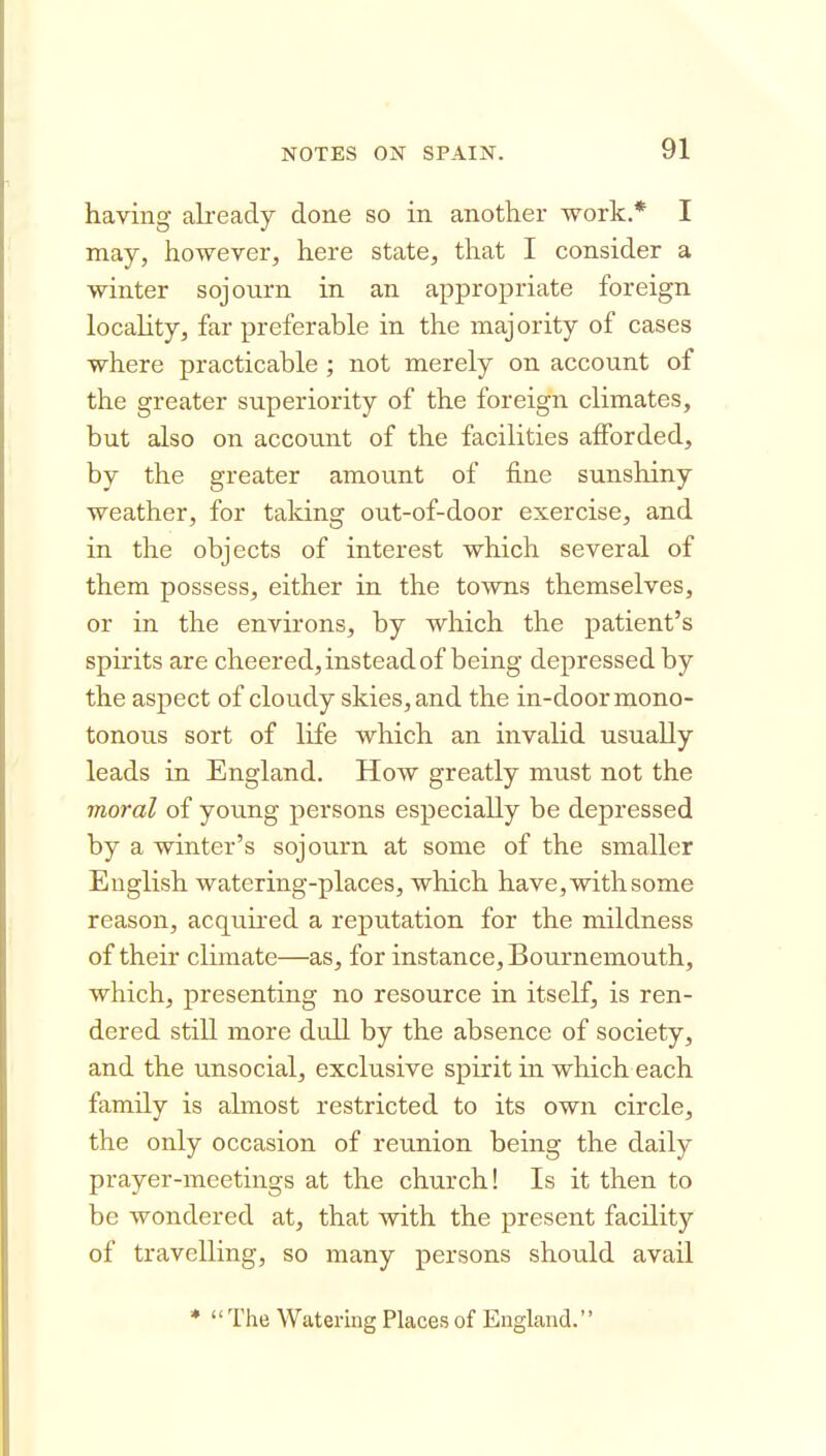 having aLready done so in another work.* I may, however, here state, that I consider a winter sojourn in an appropriate foreign locality, far preferable in the majority of cases where practicable ; not merely on account of the greater superiority of the foreign climates, but also on accoLint of the facilities afforded, by the greater amount of fine sunshiny weather, for talcing out-of-door exercise, and in the objects of interest which several of them possess, either in the towns themselves, or in the environs, by which the patient's spirits are cheered, instead of being depressed by the aspect of cloudy skies, and the in-door mono- tonous sort of life which an invalid usually leads in England. How greatly must not the moral of young persons especially be depressed by a winter's sojourn at some of the smaller English watering-places, which have, with some reason, acquired a reputation for the mildness of their climate—as, for instance, Bournemouth, which, presenting no resource in itself, is ren- dered still more dull by the absence of society, and the unsocial, exclusive spirit in which each family is almost restricted to its own circle, the only occasion of reunion being the daily prayer-meetings at the church! Is it then to be wondered at, that with the present facility of travelling, so many persons should avail *  The Watering Places of England.