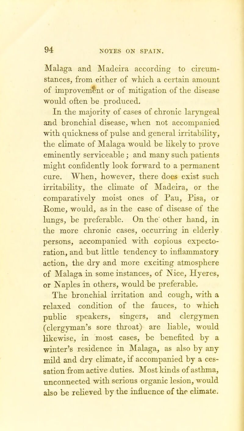 Malaga and Madeira according to circum- stances, from either of which, a certain amount of improvement or of mitigation of the disease would often be produced. In the majority of cases of chronic larjoigeal and bronchial disease, when not accompanied with quickness of pulse and general irritability, the climate of Malaga would be likely to prove eminently serviceable; and many such patients might confidently look forward to a permanent cure. When, however, there does exist such irritability, the climate of Madeira, or the comparatively moist ones of Pau, Pisa, or Rome, would, as in the case of disease of the lungs, be preferable. On the' other hand, in the more chronic cases, occurring in elderly. persons, accompanied with copious expecto- ration, and but little tendency to inflammatory action, the dry and more exciting atmosphere of Malaga in some instances, of Nice, Hyeres, or Naples in others, woidd be preferable. The bronchial irritation and cough, Avith a relaxed condition of the fauces, to which public speakers, singers, and clergymen (clergyman's sore throat) are liable, would likewise, in most cases, be benefited by a winter's residence in Malaga, as also by any mild and dry climate, if accompanied by a ces- sation from active duties. Most kinds of asthma, unconnected with serious organic lesion, would also be relieved by the influence of the climate.