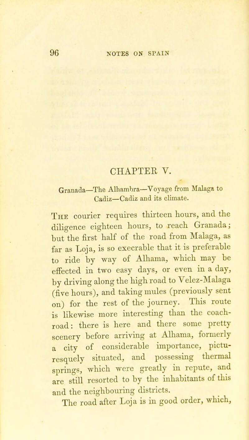 CHAPTER V. Granada—The Alhambra—Voyage from Malaga to Cadiz—Cadiz and its climate. The courier requires thirteen hours, and the diligence eighteen hours, to reach Granada; but the first half of the road from Malaga, as far as Loja, is so execrable that it is preferable to ride by way of Alhama, which may be effected in two easy days, or even in a day, by driving along the high road to Velez-Malaga (five hours), and taking mules (previously sent on) for the rest of the journey. Tliis route is likewise more interesting than the coach- road: there is here and there some pretty scenery before arriving at Alhama, formerly a city of considerable importance, pictu- resquely situated, and possessing thermal springs, which were greatly in repute, and are still resorted to by the inhabitants of this and the neighbouring districts. The road after Loja is in good order, which,