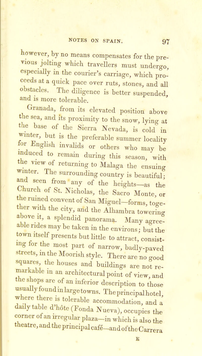 however, by no means compensates for the pre- vious jolting which traveUers must undergo especially in the courier's carriage, which pro- ceeds at a quick pace over ruts, stones, and all obstacles. The diligence is better suspended, and is more tolerable. Granada, from its elevated position above the sea, and its proximity to the snow, lying at the base of the Sierra Nevada, is cokf in jmter, but is the preferable summer locality tor i^nglish invalids or others who may be induced to remain during this season, with the view of returning to Malaga the ensuing winter. The surrounding country is beautiful • and seen from any of the heights-as the Church of St. Nicholas, the Sacro Monte, or he rumed convent of San Miguel-forms, toge- ther with the city, and the Alhambra towerincr above It, a splendid panorama. Many agree''- able rides may be taken in the environs; but the town Itself presents but little to attract, consist, mg for the most part of narrow, badly-paved streets, m the Moorish style. There are no good squares the houses and buildings are not re- markable in an architectural point of view, and the shops are of an inferior description to those usuallyfoundmlargetowns. The principal hotel, where there is tolerable accommodation, and a daily table d'hote (Fonda Nueva), occupies the corner of an irregular plaza-in which is also the theatre, and the principal caf^-and of the Carrera