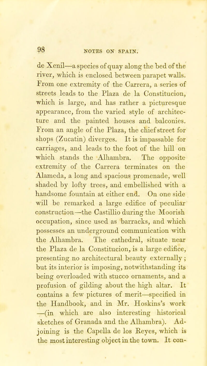 de Xenil—a species of quay along the bed of the river, which is enclosed between parapet walls. From one extremity of the Carrera, a series of streets leads to the Plaza de la Constitucion, which is large, and has rather a picturesque appearance, from the varied style of architec- ture and the painted houses and balconies. From an angle of the Plaza, the chief street for shops (Zucatin) diverges. It is impassable for carriages, and leads to the foot of the hill on which stands the Alhambra. The opposite extremity of the Carrera terminates on the Alameda, a long and spacious promenade, well shaded by lofty trees, and embellished with a handsome fountain at either end. On one side will be remarked a large edifice of pecvdiar construction—the Castillio during the Moorish occupation, since used as barracks, and which possesses an underground communication with the Alhambra. The cathedral, situate near the Plaza de la Constitucion, is a large edifice, presenting no architectural beauty externally ; but its interior is imposing, notwithstanding its being overloaded with stucco ornaments, and a profusion of gilding about the high altar. It contains a few pictures of merit—specified in the Handbook, and in Mr. Hoskins's work —(in which are also interesting historical sketches of Granada and the Alhambra). Ad- joining is the Capella de los Reyes, which is the most interesting object in the town. It con-
