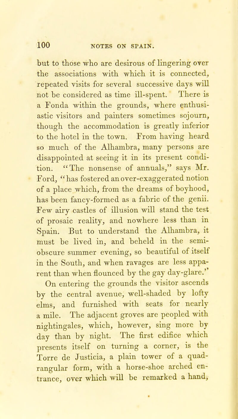 but to those wlio are desirous of lingering over tlie associations with, which it is connected, repeated visits for several successive days will not be considered as time ill-spent. There is a Fonda within the grounds, where enthusi- astic visitors and painters sometimes sojourn, though the accommodation is greatly inferior to the hotel in the town. From having heard so much of the Alhambra, many persons are disappointed at seeing it in its present condi- tion. ''The nonsense of annuals, says Mr. Ford, has fostered an over-exaggerated notion of a place which, from the dreams of boyhood, has been fancy-formed as a fabric of the genii. Few airy castles of illusion will stand the test of prosaic reality, and nowhere less than in Spain. But to understand the Alhambra, it must be lived in, and beheld in the semi- obscure summer evening, so beautiful of itself in the South, and when ravages are less appa- rent than when flounced by the gay day-glare.'' On entering the grounds the visitor ascends by the central avenue, well-shaded by lofty elms, and furnished with seats for nearly a mile. The adjacent groves are peopled with nightingales, which, however, sing more by day than by night. The first edifice which presents itseK on turning a corner, is the Torre de Justicia, a plain tower of a quad- rangular form, with a horse-shoe arched en- trance, over which will be remarked a hand.