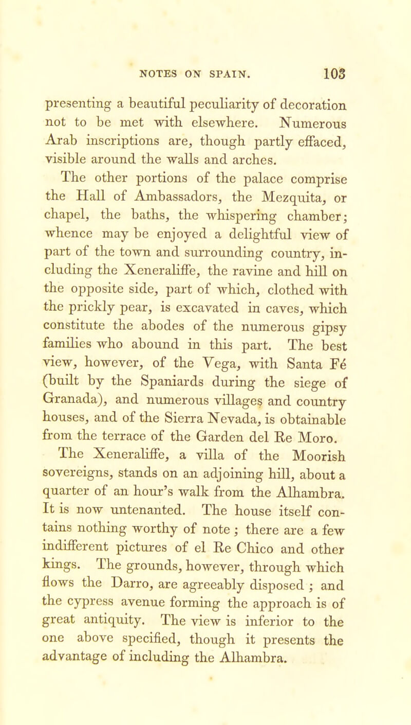 presenting a beautiful peculiarity of decoration not to be met with elsewhere. Numerous Arab inscriptions are, though partly effaced, visible around the walls and arches. The other portions of the palace comprise the Hall of Ambassadors, the Mezquita, or chapel, the baths, the whispering chamber; whence may be enjoyed a delightful view of part of the town and surrounding country, in- cluding the Xeneraliffe, the ravine and hill on the opposite side, part of which, clothed with the prickly pear, is excavated in caves, which constitute the abodes of the numerous gipsy families who abound in this part. The best view, however, of the Vega, with Santa Fe (built by the Spaniards during the siege of Granada), and numerous village? and country houses, and of the Sierra Nevada, is obtainable from the terrace of the Garden del Re Moro. The Xeneraliffe, a villa of the Moorish sovereigns, stands on an adjoining hill, about a quarter of an hour's walk from the Alhambra. It is now untenanted. The house itself con- tains nothing worthy of note ; there are a few indifferent pictures of el Re Chico and other kings. The grounds, however, through which flows the Darro, are agreeably disposed ; and the cypress avenue forming the approach is of great antiquity. The view is inferior to the one above specified, though it presents the advantage of including the Alhambra.