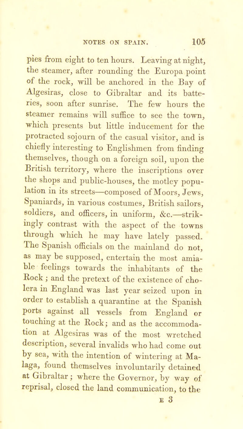 pies from eight to ten hours. Leavmg at night, the steamer, after rounding the Europa point of the rock, will be anchored in the Bay of Algesiras, close to Gibraltar and its batte- ries, soon after sunrise. The few hours the steamer remains will suffice to see the town, which presents but little inducement for the protracted sojourn of the casual visitor, and is chiefly interesting to Englishmen from finding themselves, though on a foreign soil, tip on the British territory, where the inscriptions over the shops and public-houses, the motley popu- lation in its streets—composed of Moors, Jews, Spaniards, in various costumes, British sailors, soldiers, and officers, in uniform, &c.—strik- ingly contrast with the aspect of the towns through which he may have lately passed. The Spanish officials on the mainland do not, as may be supposed, entertain the most amia- ble feelings towards the inhabitants of the Hock ; and the pretext of the existence of cho- lera in England was last year seized upon in order to establish a quarantine at the Spanish ports against all vessels from England or touching at the Eock; and as the accommoda- tion at Algesiras was of the most wretched description, several invalids who had come out by sea, with the intention of wintering at Ma- laga, found themselves involuntarily detained at Gibraltar • where the Governor, by way of reprisal, closed the land communication, to the