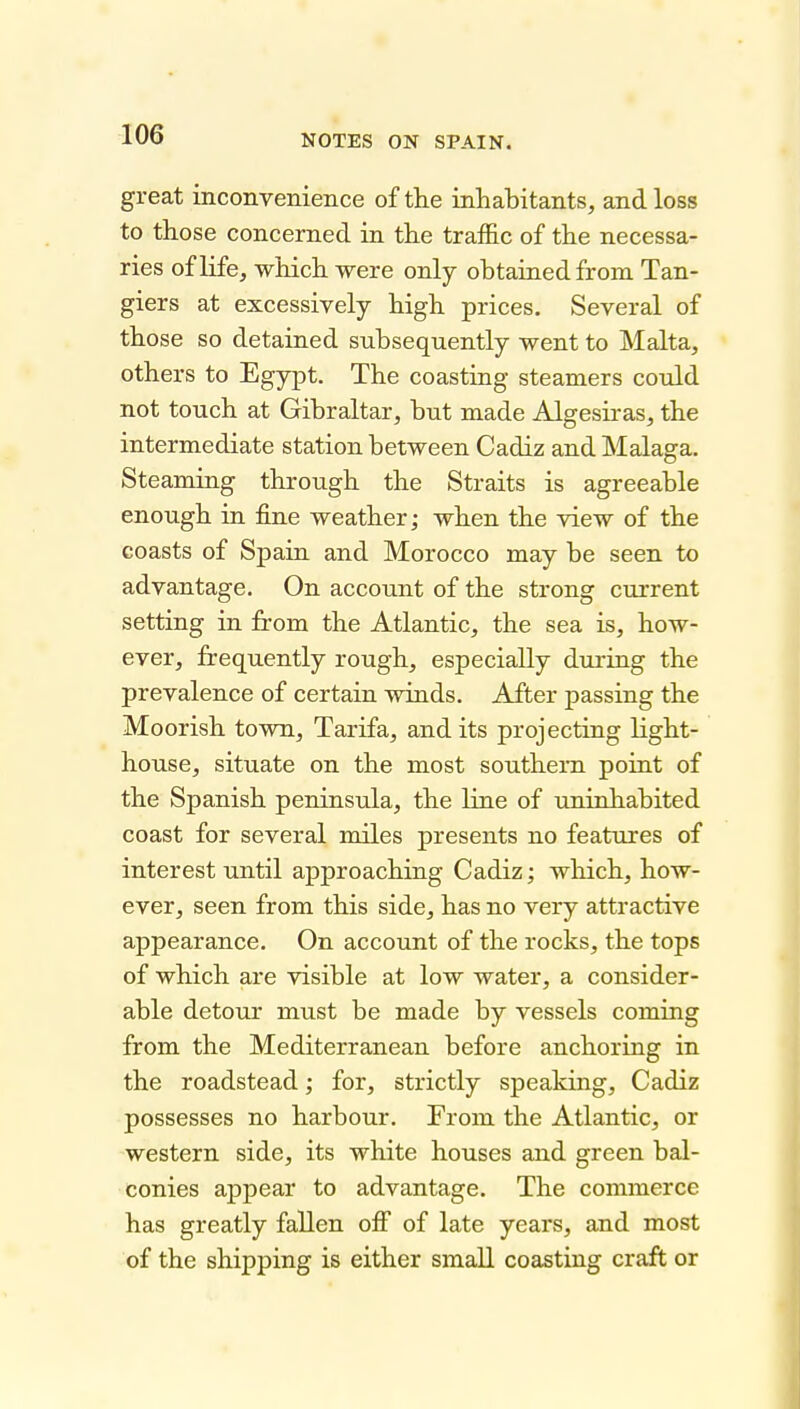 great inconvenience of the inhabitants, and loss to those concerned in the traffic of the necessa- ries of life, which were only obtained from Tan- giers at excessively high prices. Several of those so detained subsequently went to Malta, others to Egypt. The coasting steamers could not touch at Gibraltar, but made Algesiras, the intermediate station between Cadiz and Malaga. Steaming through the Straits is agreeable enough in fine weather; when the view of the coasts of Spain and Morocco may be seen to advantage. On account of the strong current setting in from the Atlantic, the sea is, how- ever, frequently rough, especially during the prevalence of certain winds. After passing the Moorish town, Tarifa, audits projecting light- house, situate on the most southern point of the Spanish peninsula, the line of uninhabited coast for several miles presents no features of interest until approaching Cadiz; wliich, how- ever, seen from this side, has no very attractive appearance. On account of the rocks, the tops of which are visible at low water, a consider- able detour must be made by vessels coming from the Mediterranean before anchoring in the roadstead; for, strictly speaking, Cadiz possesses no harbour. From the Atlantic, or western side, its white houses and green bal- conies appear to advantage. The commerce has greatly fallen ofi of late years, and most of the shipping is either small coasting craft or