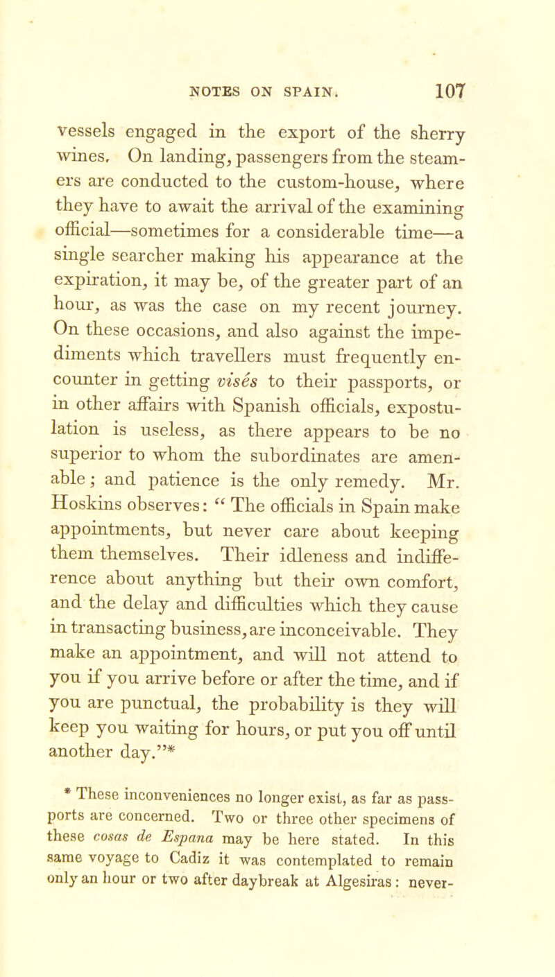 vessels engaged in the export of the sherry \Adnes, On landing, passengers from the steam- ers are conducted to the custom-house, where they have to await the arrival of the examining official—sometimes for a considerable time—a single searcher making his appearance at the expiration, it may be, of the greater part of an hour, as was the case on my recent journey. On these occasions, and also against the impe- diments which travellers must frequently en- counter in getting vises to their passports, or in other affairs with Spanish officials, expostu- lation is useless, as there appears to be no superior to whom the subordinates are amen- able ; and patience is the only remedy. Mr. Hoskins observes:  The officials in Spain make appointments, but never care about keeping them themselves. Their idleness and indiffe- rence about anything but their own comfort, and the delay and difficulties which they cause in transacting business, are inconceivable. They make an appointment, and will not attend to you if you arrive before or after the time, and if you are punctual, the probability is they will keep you waiting for hours, or put you off until another day.* * These inconveniences no longer exist, as far as pass- ports are concerned. Two or three other specimens of these cosas de Espana may be here stated. In this same voyage to Cadiz it was contemplated to remain only an hour or two after daybreak at Algesiras: never-