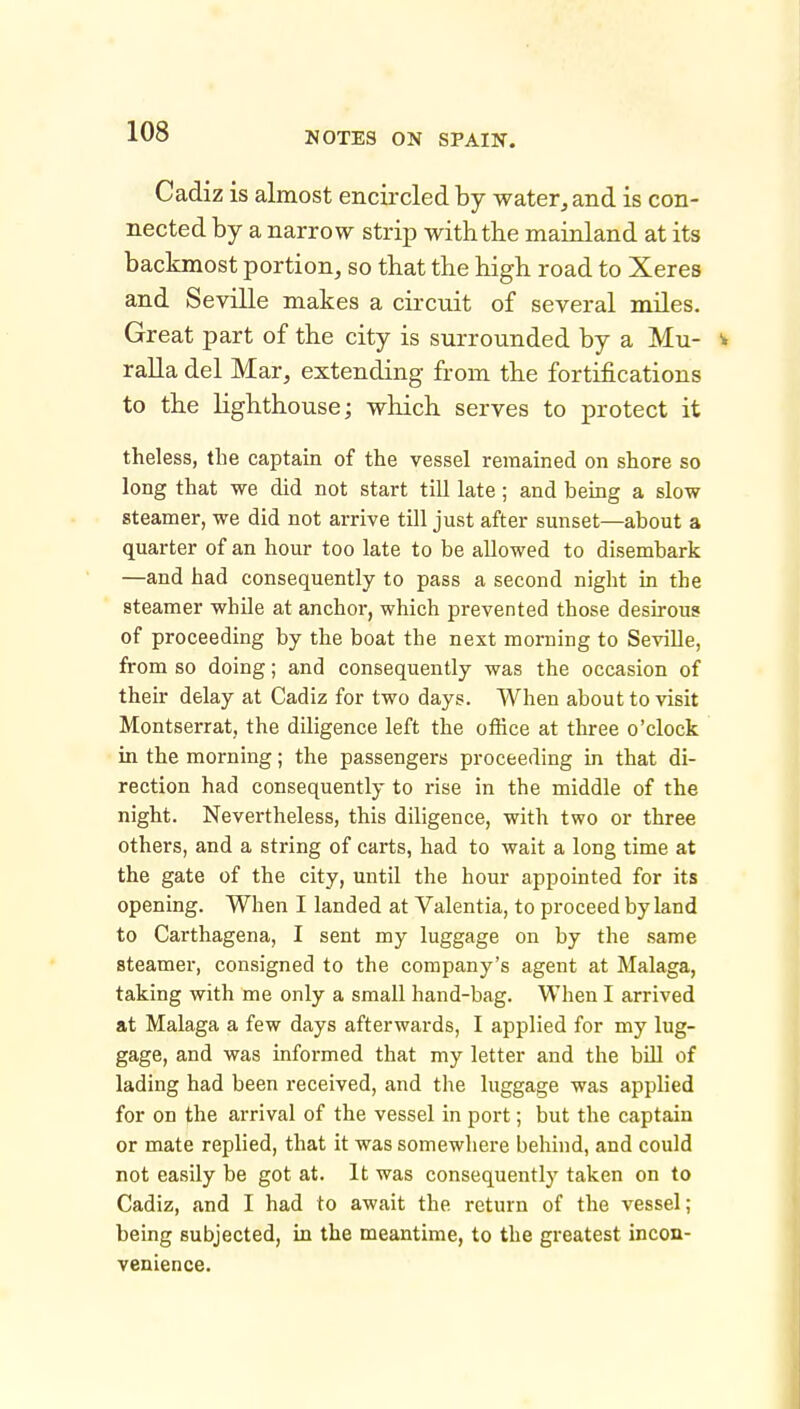 Cadiz is almost encii-cled by water, and is con- nected by a narrow strip with the mainland at its backmost portion, so that the high road to Xeres and Seville makes a circuit of several miles. Great part of the city is surrounded by a Mu- ^ ralla del Mar, extending from the fortifications to the lighthouse; which serves to protect it theless, the captain of the vessel remained on shore so long that we did not start till late; and being a slow steamer, we did not arrive till just after sunset—about a quarter of an hour too late to be allowed to disembark —and had consequently to pass a second night in the steamer whUe at anchor, which prevented those desirous of proceeding by the boat the next morning to Seville, from so doing; and consequently was the occasion of their delay at Cadiz for two days. When about to visit Montserrat, the diligence left the office at three o'clock in the morning; the passengers proceeding in that di- rection had consequently to rise in the middle of the night. Nevertheless, this diligence, with two or three others, and a string of carts, had to wait a long time at the gate of the city, until the hour appointed for its opening. When I landed at Valentia, to proceed by land to Carthagena, I sent my luggage on by the same steamer, consigned to the company's agent at Malaga, taking with me only a small hand-bag. When I arrived at Malaga a few days afterwards, I applied for my lug- gage, and was informed that my letter and the biU of lading had been received, and the luggage was applied for on the arrival of the vessel in port; but the captain or mate replied, that it was somewhere behind, and could not easily be got at. It was consequently taken on to Cadiz, and I had to await the return of the vessel; being subjected, in the meantime, to the greatest incon- venience.