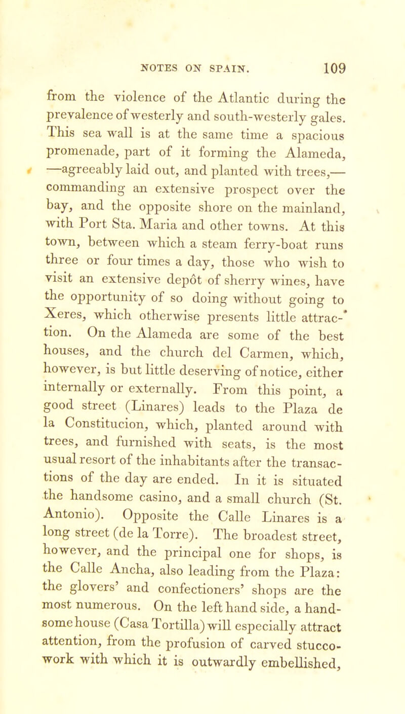 from the violence of the Atlantic during the prevalence of westerly and south-westerly gales. This sea wall is at the same time a spacious promenade, part of it forming the Alameda, 4 —agreeably laid out, and planted with trees,— commanding an extensive prospect over the bay, and the opposite shore on the mainland, with Port Sta. Maria and other towns. At this town, between which a steam ferry-boat runs three or four times a day, those who wish to visit an extensive depot of sherry wines, have the opportunity of so doing without going to Xeres, which otherwise presents little attrac-* tion. On the Alameda are some of the best houses, and the church del Carmen, which, however, is but little deserving of notice, either internally or externally. Prom this point, a good street (Linares) leads to the Plaza de la Constitucion, which, planted around with trees, and furnished with seats, is the most usual resort of the inhabitants after the transac- tions of the day are ended. In it is situated the handsome casino, and a small church (St. Antonio). Opposite the Calle Linares is a long street (de la Torre). The broadest street, however, and the principal one for shops, is the Calle Ancha, also leading from the Plaza: the glovers' and confectioners' shops are the most numerous. On the left hand side, a hand- some house (Casa Tortilla) will especially attract attention, from the profusion of carved stucco- work with which it is outwardly embellished.