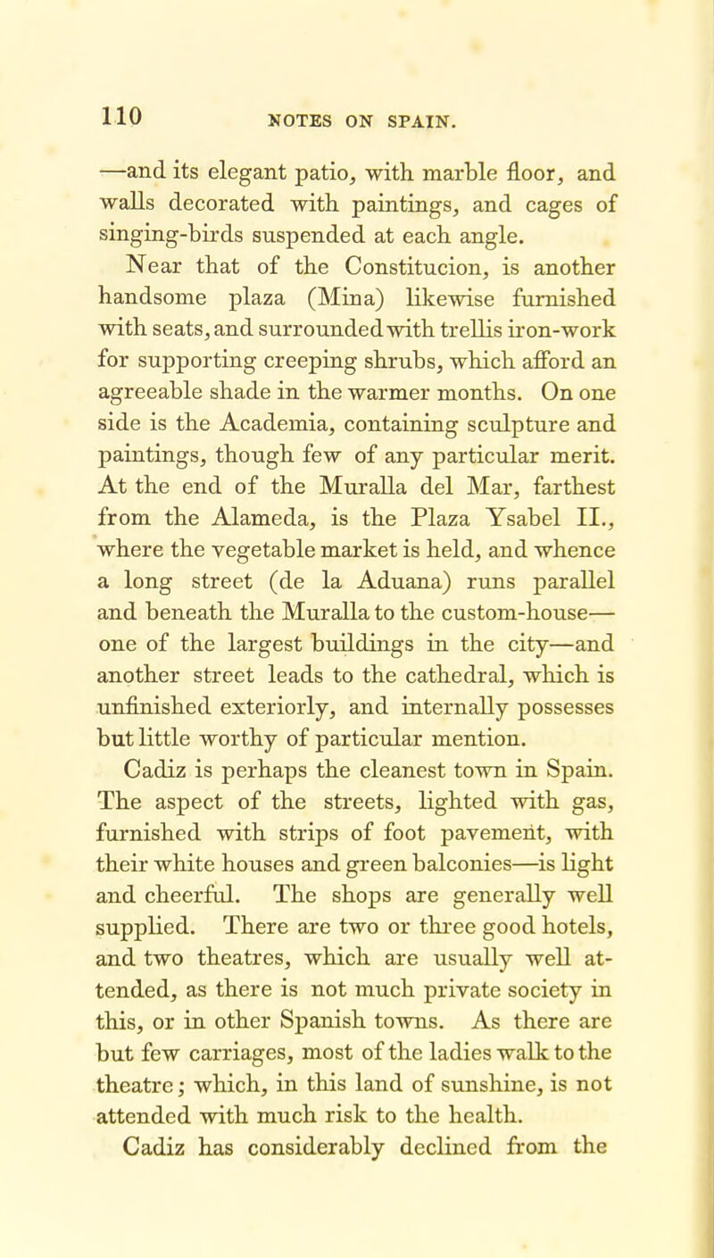 —and its elegant patio, with marble floor, and walls decorated with paintings, and cages of singing-birds suspended at each angle. Near that of the Constitucion, is another handsome plaza (Mina) likewise furnished with seats, and surrounded with trellis iron-work for supporting creeping shrubs, which afibrd an agreeable shade in the warmer months. On one side is the Academia, containing sculpture and paintings, though few of any particular merit. At the end of the Muralla del Mar, farthest from the Alameda, is the Plaza Ysabel II., where the vegetable market is held, and whence a long street (de la Aduana) runs parallel and beneath the Muralla to the custom-house— one of the largest buildings in the city—and another street leads to the cathedral, which is unfinished exteriorly, and internally possesses but little worthy of particular mention. Cadiz is perhaps the cleanest town in Spain. The aspect of the streets, lighted with gas, furnished with strips of foot pavement, with their white houses and green balconies—is light and cheerful. The shops are generally well supplied. There are two or three good hotels, and two theatres, which are usually well at- tended, as there is not much private society in this, or in other Spanish towns. As there are but few carriages, most of the ladies walk to the theatre; which, in this land of sunshine, is not attended with much risk to the health. Cadiz has considerably declined from the