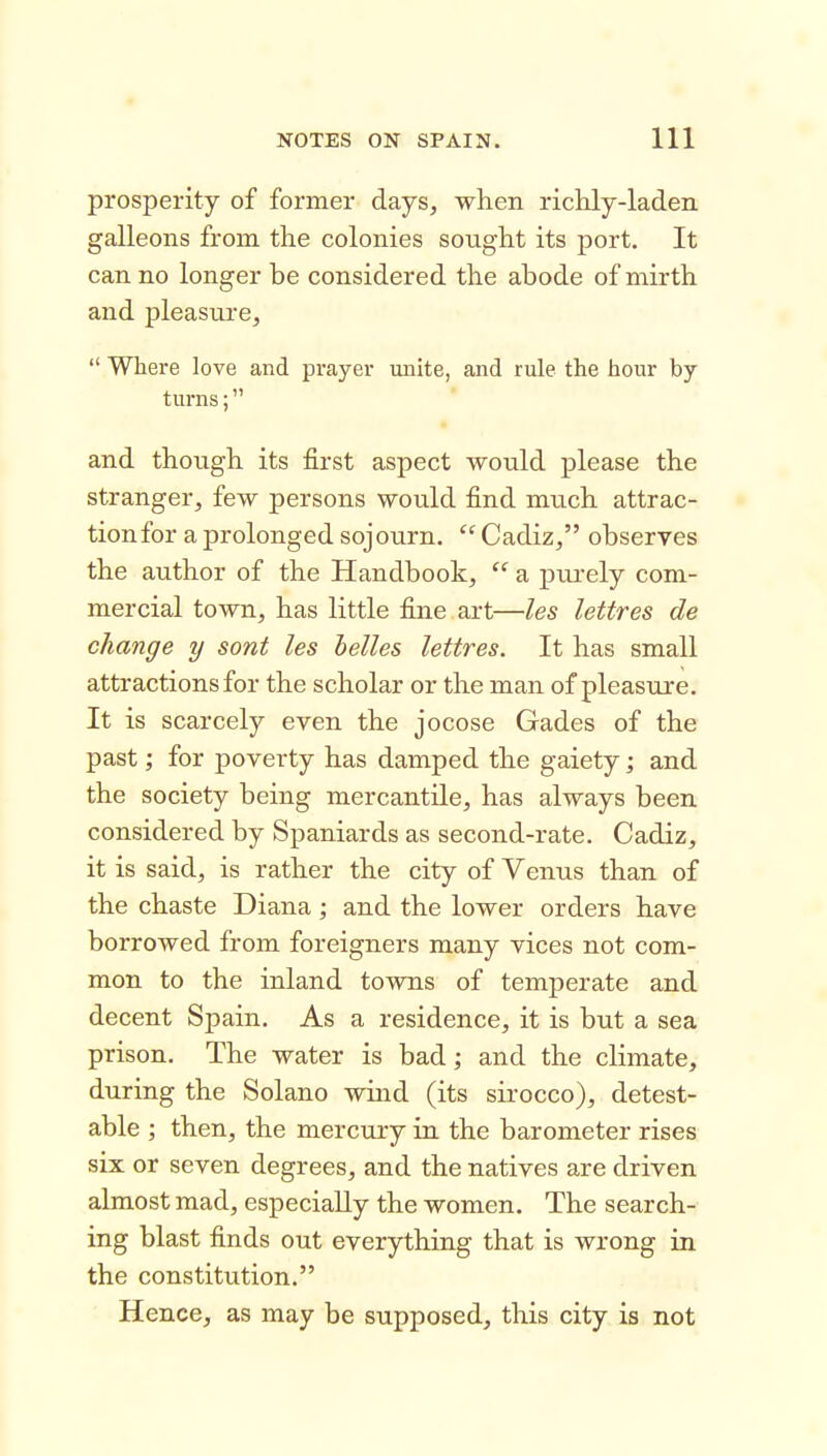 prosperity of former days, when ricHy-laden galleons from the colonies sought its port. It can no longer be considered the abode of mirth and pleasure,  Where love and prayer unite, and rule the hour by- turns ; and though its first aspect would please the stranger, few persons would find much attrac- tionfor a prolonged sojourn.  Cadiz, observes the author of the Handbook,  a pui'ely com- mercial town, has little fine art—les lettres de change y sont les helles lettres. It has small attractions for the scholar or the man of pleasure. It is scarcely even the jocose Gades of the past; for poverty has damped the gaiety; and the society being mercantile, has always been considered by Spaniards as second-rate. Cadiz, it is said, is rather the city of Venus than of the chaste Diana ; and the lower orders have borrowed from foreigners many vices not com- mon to the inland towns of temperate and decent Spain. As a residence, it is but a sea prison. The water is bad; and the climate, during the Solano wind (its sirocco), detest- able ; then, the mercury in the barometer rises six or seven degrees, and the natives are driven almost mad, especially the women. The search- ing blast finds out everything that is wrong in the constitution. Hence, as may be supposed, this city is not