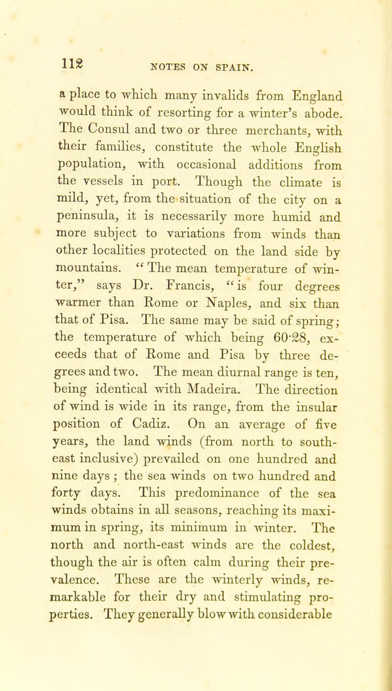 11« a place to which many invalids from England would think of resorting for a winter's ahode. The Consul and two or three merchants, with their families, constitute the whole English population, with occasional additions from the vessels in port. Though the climate is mild, yet, from the situation of the city on a peninsula, it is necessarily more humid and more subject to variations from winds than other localities protected on the land side by mountains.  The mean temperature of win- ter, says Dr. Francis, is four degrees warmer than Rome or Naples, and six than that of Pisa. The same may be said of spring; the temperature of which being 6028, ex- ceeds that of Rome and Pisa by three de- grees and two. The mean diurnal range is ten, being identical with Madeira. The direction of wind is wide in its range, from the insular position of Cadiz. On an average of five years, the land winds (from north to south- east inclusive) prevailed on one hundred and nine days ; the sea winds on two hundred and forty days. This predominance of the sea winds obtains in all seasons, reaching its maxi- mum in spring, its minimum in winter. The north and north-east winds are the coldest, though the air is often calm during their pre- valence. These are the winterly winds, re- markable for their dry and stimulating pro- perties. They generally blow with considerable