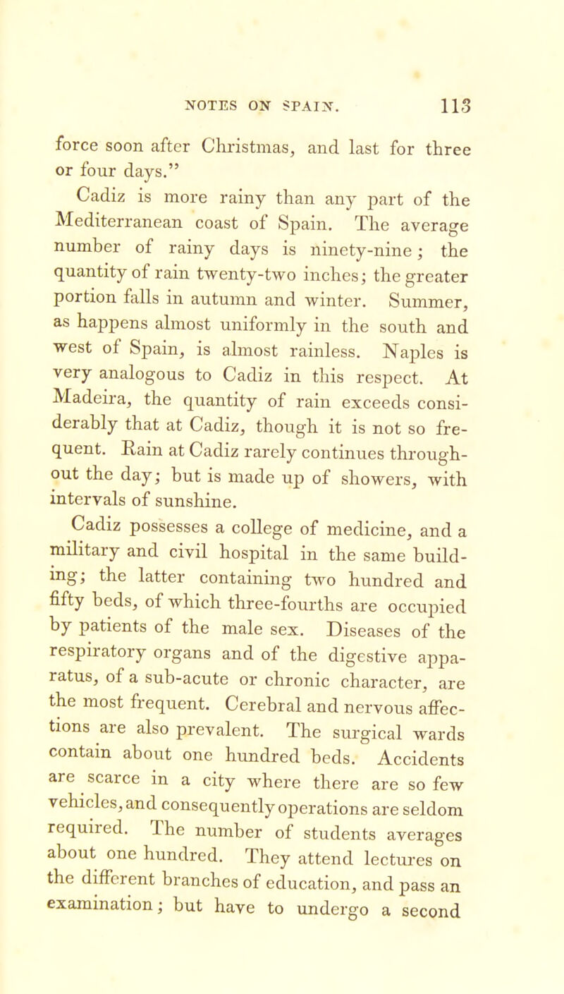 t NOTES ON SPAIN. 113 force soon after Christmas, and last for three or four days. Cadiz is more rainy than any j^art of the Mediterranean coast of Spain. The average number of rainy days is ninety-nine; the quantity of rain twenty-two inches; the greater portion falls in autumn and winter. Summer, as happens almost uniformly in the south and west of Spain, is almost rainless. Naples is very analogous to Cadiz in this respect. At Madeira, the quantity of rain exceeds consi- derably that at Cadiz, though it is not so fre- quent. Eain at Cadiz rarely continues through- out the day; but is made up of showers, with intervals of sunshine. Cadiz possesses a college of medicine, and a military and civil hospital in the same build- ing; the latter containing two hundred and fifty beds, of which three-fourths are occupied by patients of the male sex. Diseases of the respiratory organs and of the digestive appa- ratus, of a sub-acute or chronic character, are the most frequent. Cerebral and nervous affec- tions are also prevalent. The surgical wards contain about one hundred beds. Accidents are scarce in a city where there are so few vehicles, and consequently operations are seldom required. The number of students averages about one hundred. They attend lectures on the different branches of education, and pass an examination; but have to undergo a second