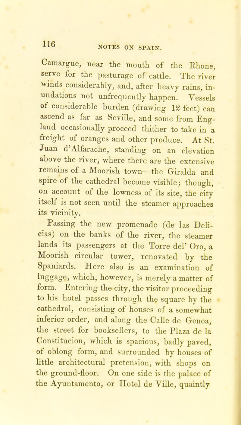 NOTES ON SPAIN, Camargue, near the mouth of the Rhone, serve for the pasturage of cattle. The river winds considerably, and, after heavy rains, in- undations not unfrequently happen. Vessels of considerable burden (drawing 12 feet) can ascend as far as Seville, and some from Eng- land occasionally proceed thither to take in a freight of oranges and other produce. At St. Juan d'Alfarache, standing on an elevation above the river, where there are the extensive remains of a Moorish town—the Gii-alda and spire of the cathedral become visible: thouo-h on account of the lowness of its site, the city itself is not seen until the steamer approaches its vicinity. Passing the new promenade (de las Deli- cias) on the banks of the river, the steamer lands its passengers at the Torre del' Oro, a Moorish circular tower, renovated by the Spaniards. Here also is an examination of luggage, which, however, is merely a matter of form. Entering the city, the visitor proceeding to his hotel passes through the square by the cathedral, consisting of houses of a somewhat inferior order, and along the Calle de Genoa^ the street for booksellers, to the Plaza de la Constitucion, which is spacious, badly paved, of oblong form, and surrounded by houses of little architectural pretension, with shops on the ground-floor. On one side is the palace of the Ayuntamento, or Hotel de Ville, quaintly