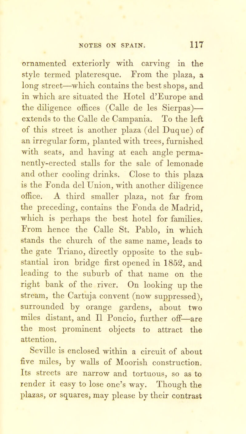 ornamented exteriorly with carving in the style termed plateresque. From the plaza, a long street—^which contains the best shops, and in which are situated the Hotel d'Europe and the diligence offices (Calle de les Sierpas)— extends to the Calle de Campania. To the left of this street is another plaza (del Duque) of an irregular form, planted with trees, furnished with seats, and having at each angle perma- nently-erected stalls for the sale of lemonade and other cooling drinks. Close to this plaza is the Fonda del Union, with another diligence office. A third smaller plaza, not far from the preceding, contains the Fonda de Madrid, which is perhaps the best hotel for families. From hence the Calle St. Pablo, in which stands the church of the same name, leads to the gate Triano, directly opposite to the sub- stantial iron bridge first opened in 1852, and leading to the suburb of that name on the right bank of the river. On looking up the stream, the Cartuja convent (now suppressed), surrounded by orange gardens, about two miles distant, and II Poncio, further off—are the most prominent objects to attract the attention. Seville is enclosed within a circuit of about five miles, by walls of Moorish construction. Its streets are narrow and tortuous, so as to render it easy to lose one's way. Though the plazas, or squares, may please by their contrast